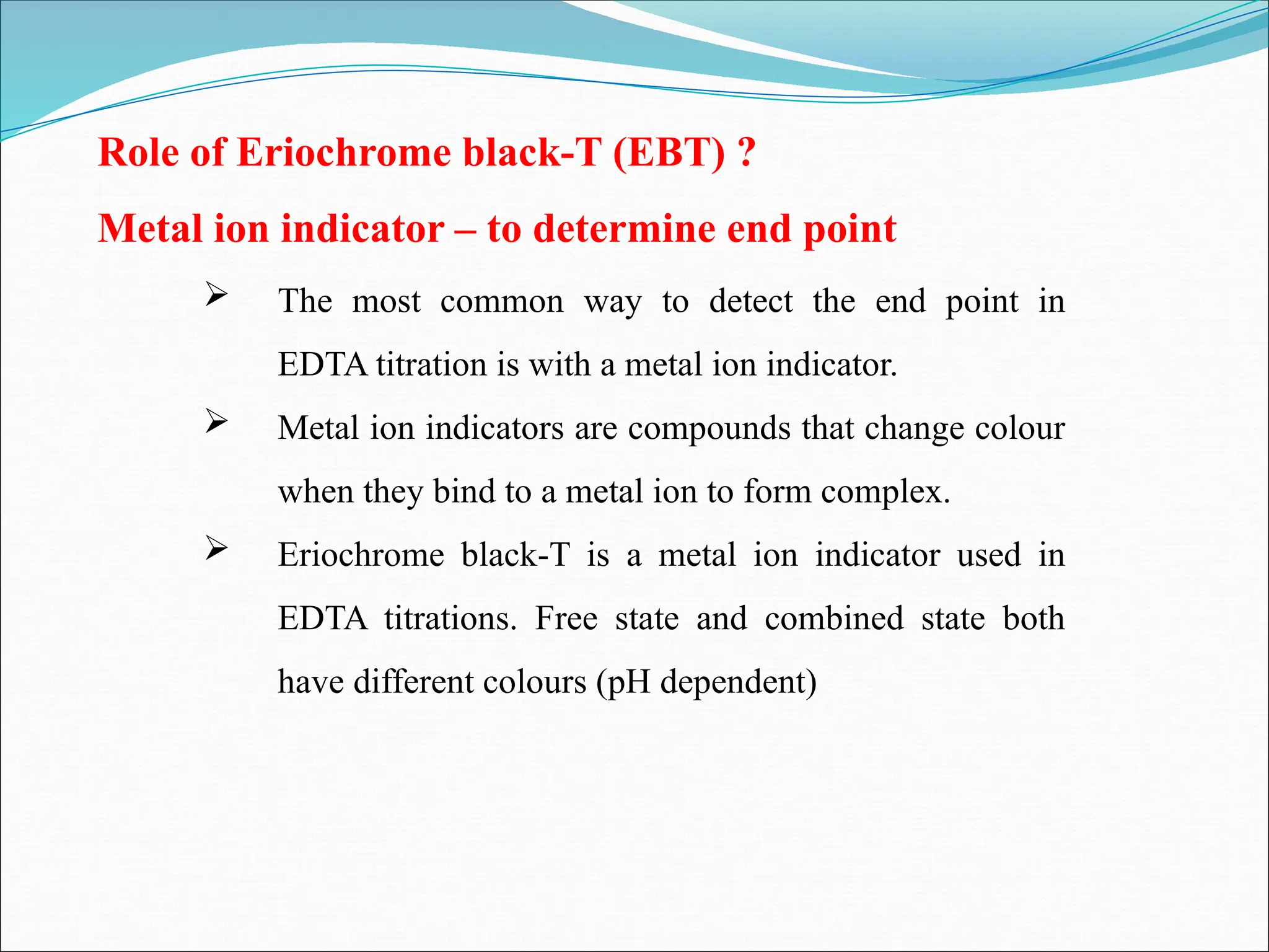 Role of Eriochrome black-T (EBT) ?
Metal ion indicator – to determine end point
 The most common way to detect the end point in
EDTA titration is with a metal ion indicator.
 Metal ion indicators are compounds that change colour
when they bind to a metal ion to form complex.
 Eriochrome black-T is a metal ion indicator used in
EDTA titrations. Free state and combined state both
have different colours (pH dependent)
 
