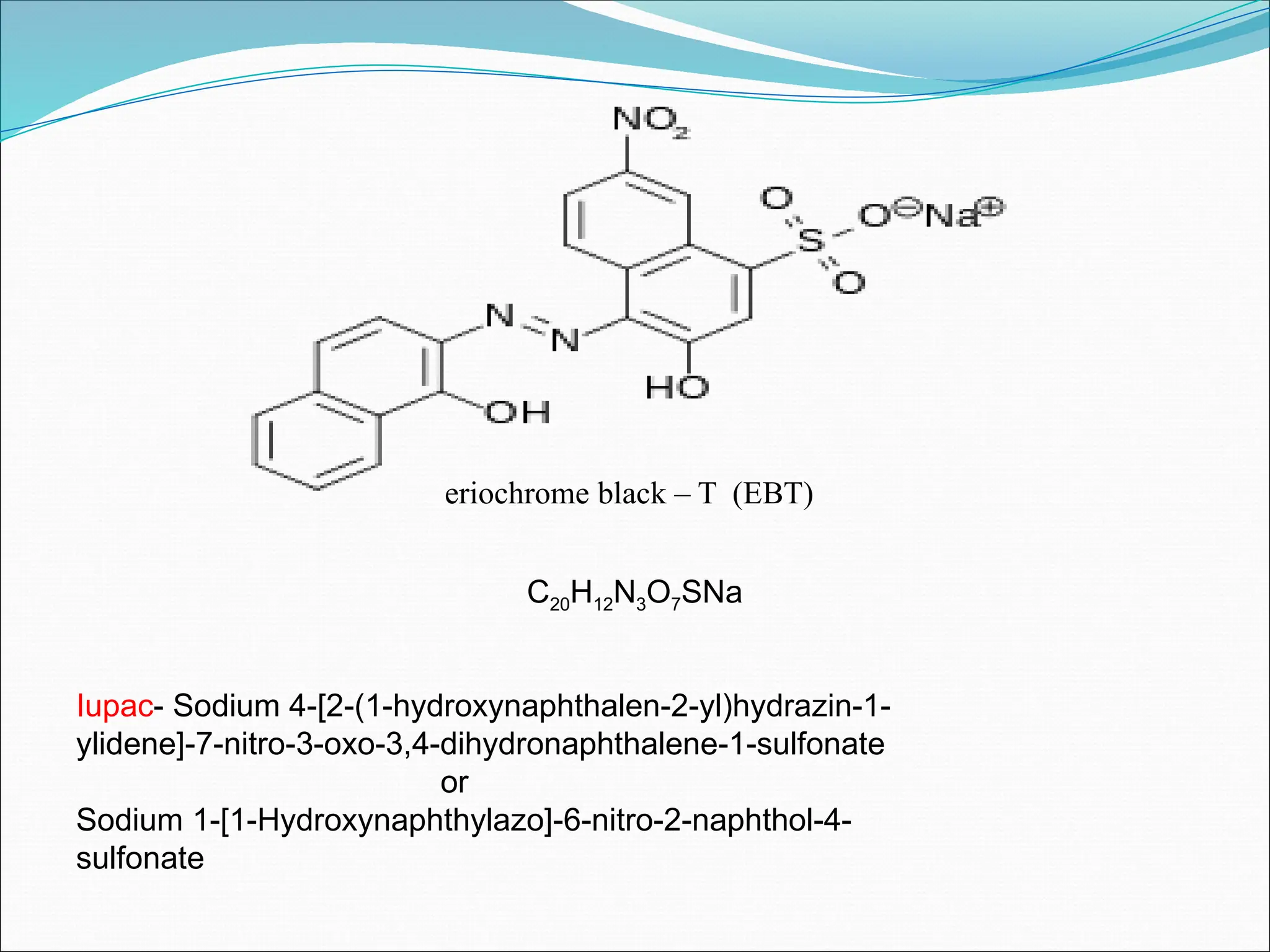 eriochrome black – T (EBT)
Iupac- Sodium 4-[2-(1-hydroxynaphthalen-2-yl)hydrazin-1-
ylidene]-7-nitro-3-oxo-3,4-dihydronaphthalene-1-sulfonate
or
Sodium 1-[1-Hydroxynaphthylazo]-6-nitro-2-naphthol-4-
sulfonate
C20H12N3O7SNa
 