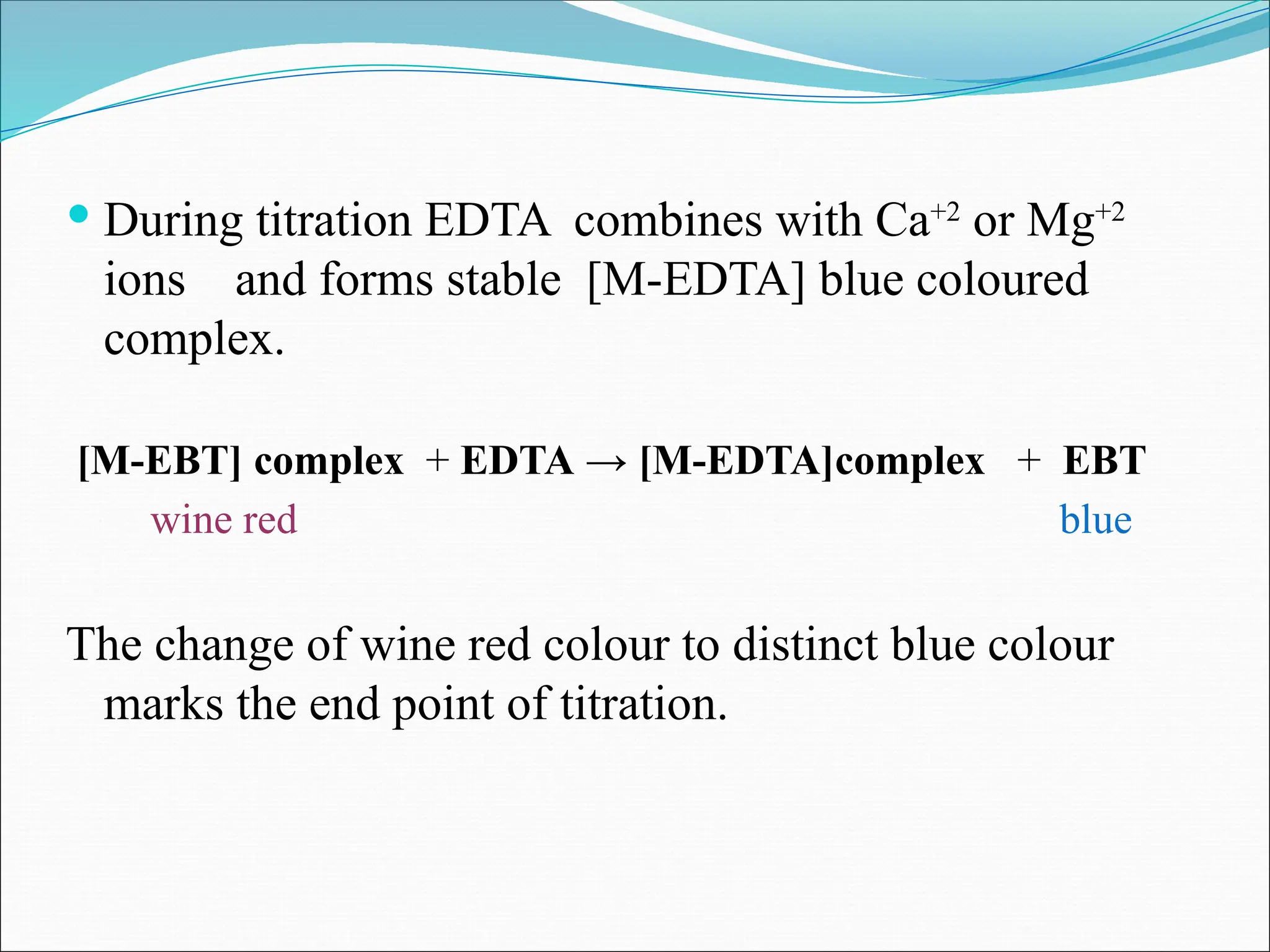  During titration EDTA combines with Ca+2
or Mg+2
ions and forms stable [M-EDTA] blue coloured
complex.
[M-EBT] complex + EDTA → [M-EDTA]complex + EBT
wine red blue
The change of wine red colour to distinct blue colour
marks the end point of titration.
 