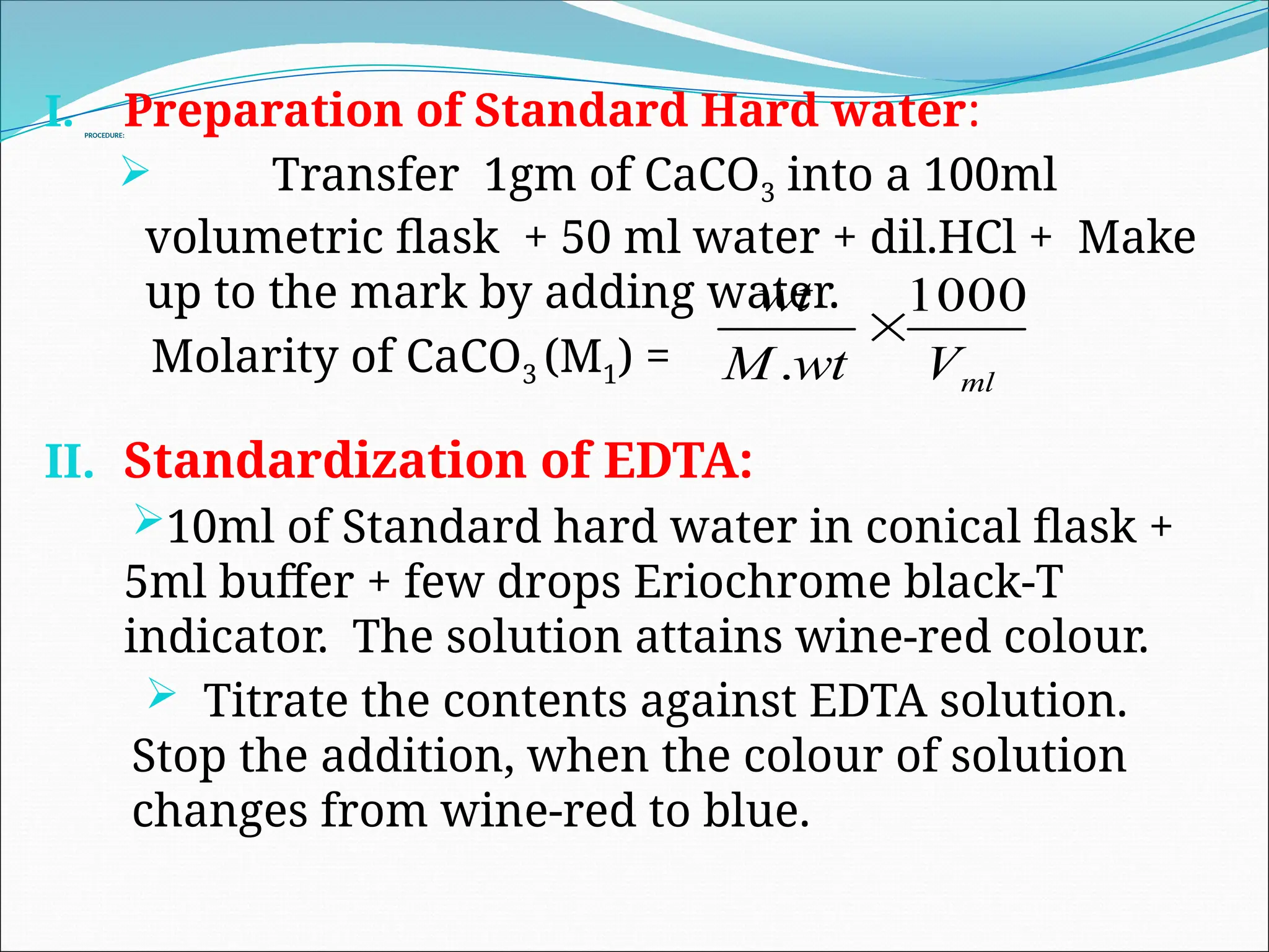PROCEDURE:
I. Preparation of Standard Hard water:
 Transfer 1gm of CaCO3 into a 100ml
volumetric flask + 50 ml water + dil.HCl + Make
up to the mark by adding water.
Molarity of CaCO3 (M1) =
II. Standardization of EDTA:
10ml of Standard hard water in conical flask +
5ml buffer + few drops Eriochrome black-T
indicator. The solution attains wine-red colour.
 Titrate the contents against EDTA solution.
Stop the addition, when the colour of solution
changes from wine-red to blue.
ml
V
wt
M
wt 1000
.

 