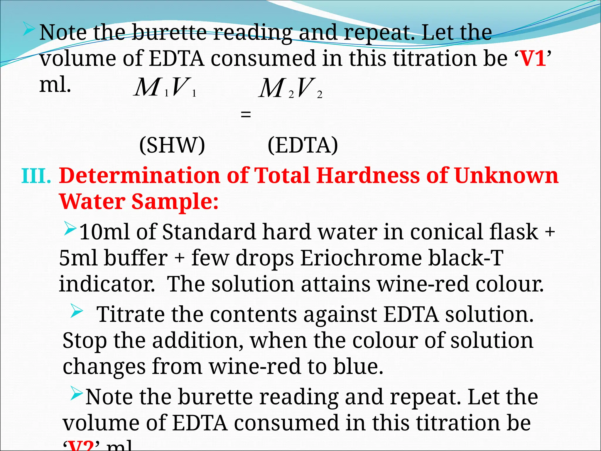 Note the burette reading and repeat. Let the
volume of EDTA consumed in this titration be ‘V1’
ml.
=
(SHW) (EDTA)
III. Determination of Total Hardness of Unknown
Water Sample:
10ml of Standard hard water in conical flask +
5ml buffer + few drops Eriochrome black-T
indicator. The solution attains wine-red colour.
 Titrate the contents against EDTA solution.
Stop the addition, when the colour of solution
changes from wine-red to blue.
Note the burette reading and repeat. Let the
volume of EDTA consumed in this titration be
V
M 1
1 V
M 2
2
 
