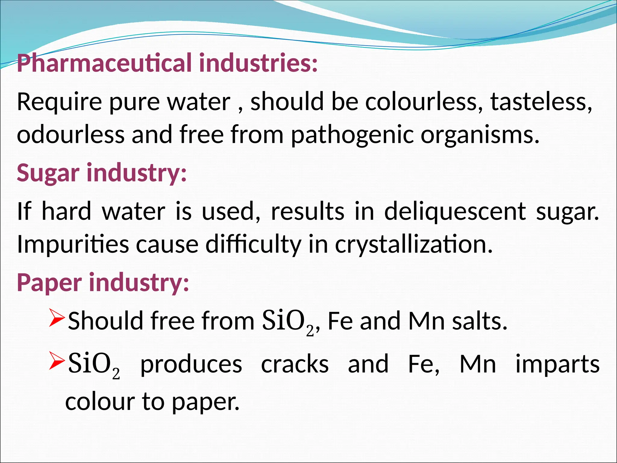 Pharmaceutical industries:
Require pure water , should be colourless, tasteless,
odourless and free from pathogenic organisms.
Sugar industry:
If hard water is used, results in deliquescent sugar.
Impurities cause difficulty in crystallization.
Paper industry:
Should free from SiO2, Fe and Mn salts.
SiO2 produces cracks and Fe, Mn imparts
colour to paper.
 