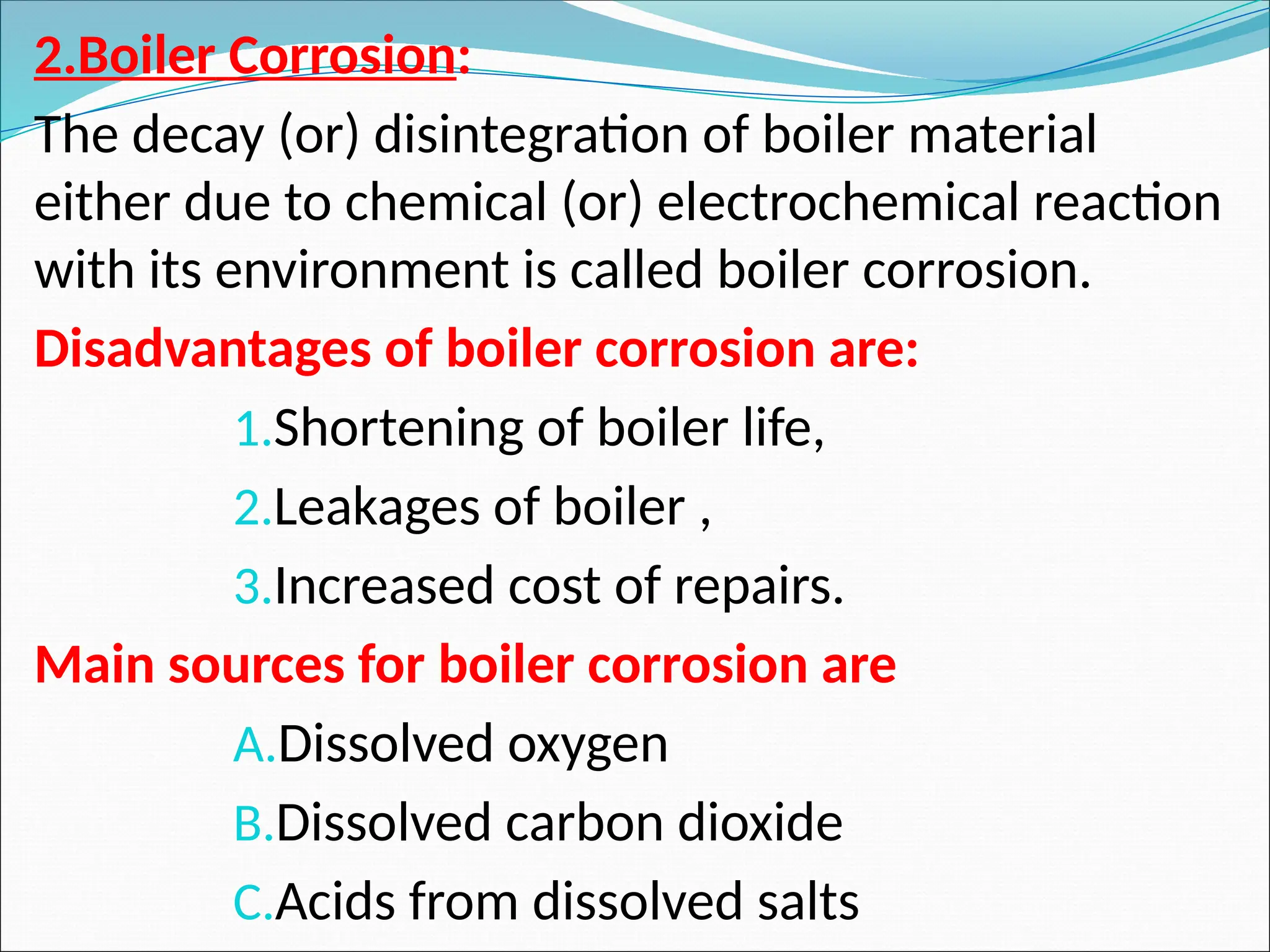 2.Boiler Corrosion:
The decay (or) disintegration of boiler material
either due to chemical (or) electrochemical reaction
with its environment is called boiler corrosion.
Disadvantages of boiler corrosion are:
1.Shortening of boiler life,
2.Leakages of boiler ,
3.Increased cost of repairs.
Main sources for boiler corrosion are
A.Dissolved oxygen
B.Dissolved carbon dioxide
C.Acids from dissolved salts
 