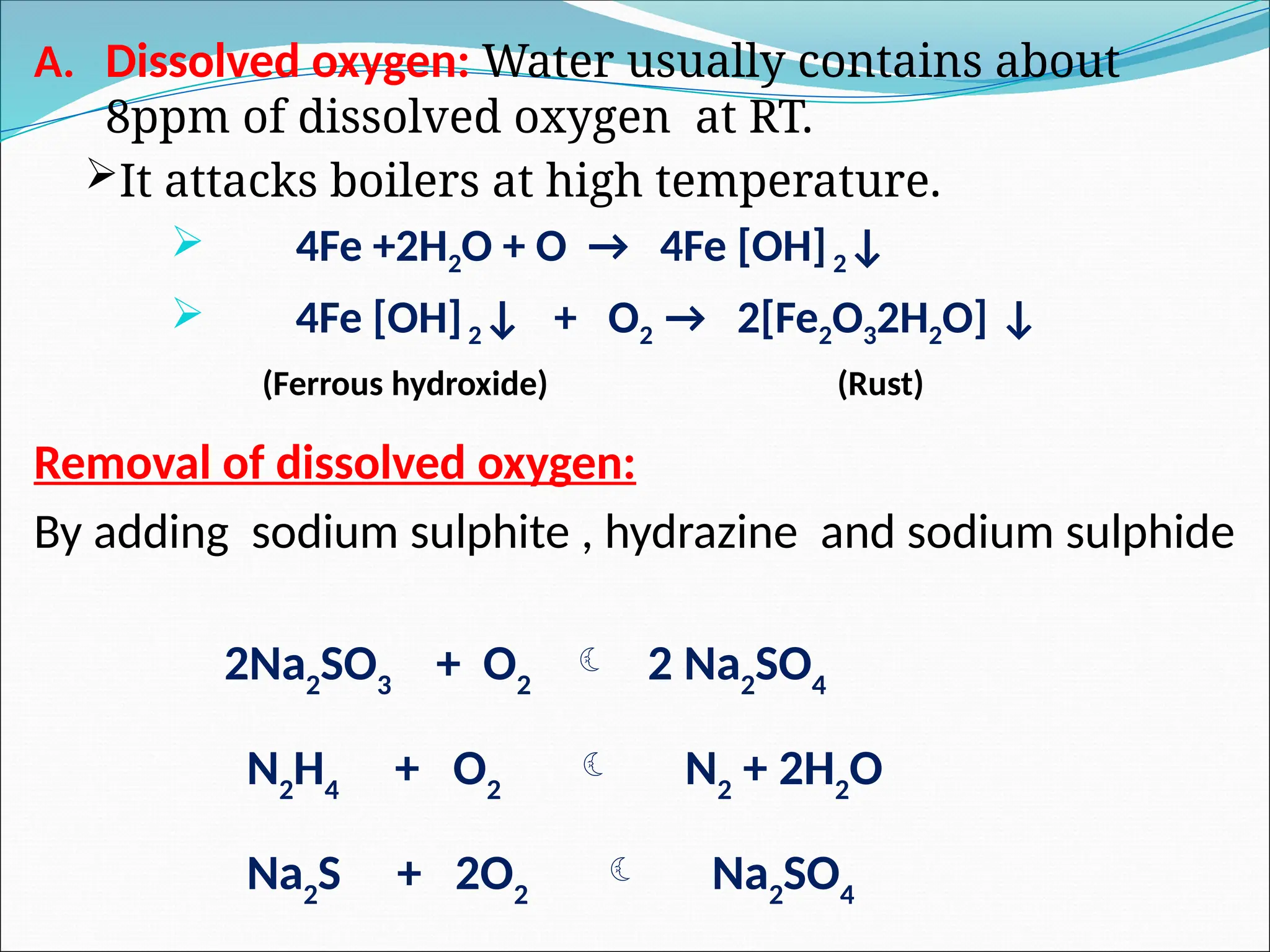 A. Dissolved oxygen: Water usually contains about
8ppm of dissolved oxygen at RT.
It attacks boilers at high temperature.
 4Fe +2H2O + O → 4Fe [OH]2↓
 4Fe [OH]2↓ + O2 → 2[Fe2O32H2O] ↓
(Ferrous hydroxide) (Rust)
Removal of dissolved oxygen:
By adding sodium sulphite , hydrazine and sodium sulphide
2Na2
SO3
+ O2
 2 Na2
SO4
N2
H4
+ O2
 N2
+ 2H2
O
Na2
S + 2O2
 Na2
SO4
 