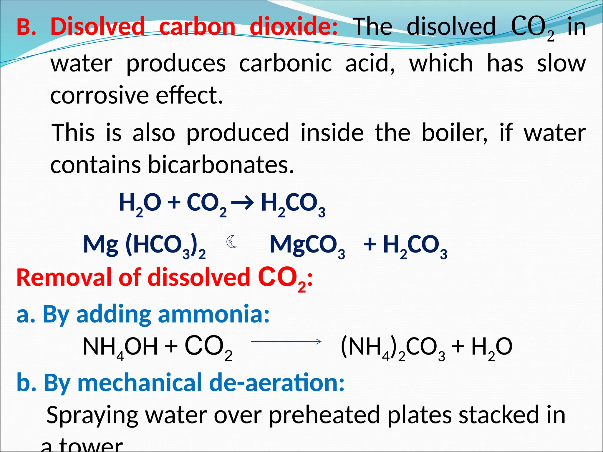 B. Disolved carbon dioxide: The disolved CO2 in
water produces carbonic acid, which has slow
corrosive effect.
This is also produced inside the boiler, if water
contains bicarbonates.
H2O + CO2 → H2CO3
Mg (HCO3)2  MgCO3 + H2CO3
Removal of dissolved CO2:
a. By adding ammonia:
NH4OH + CO2 (NH4)2CO3 + H2O
b. By mechanical de-aeration:
Spraying water over preheated plates stacked in
 