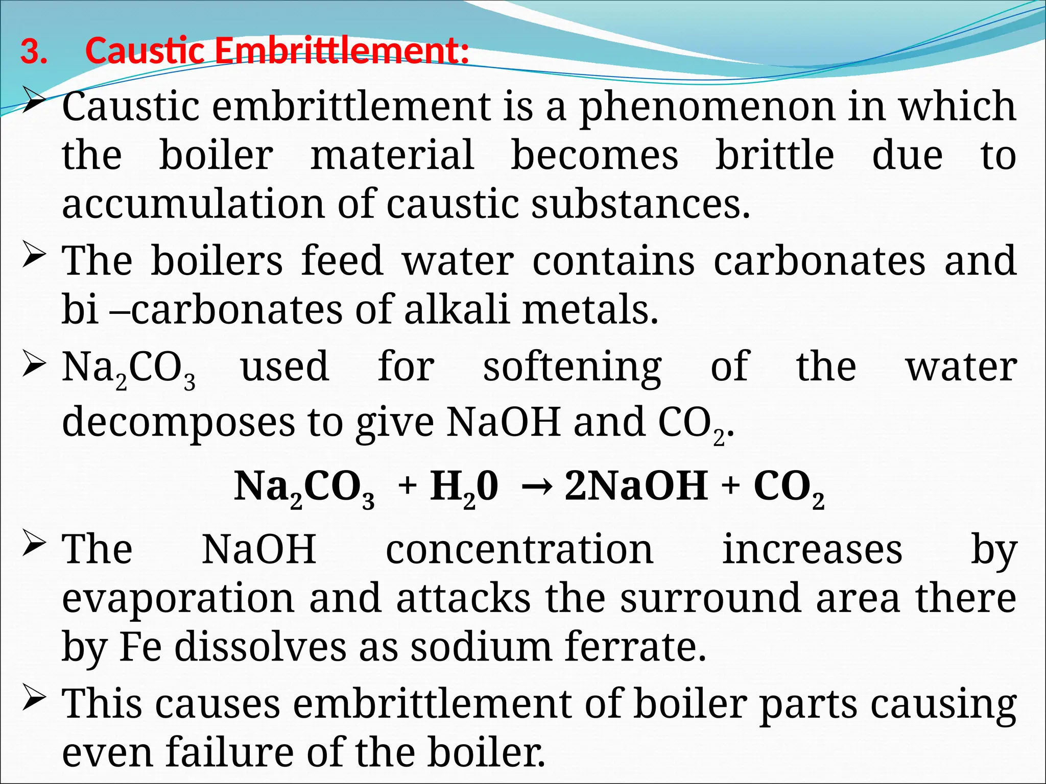 3. Caustic Embrittlement:
 Caustic embrittlement is a phenomenon in which
the boiler material becomes brittle due to
accumulation of caustic substances.
 The boilers feed water contains carbonates and
bi –carbonates of alkali metals.
 Na2CO3 used for softening of the water
decomposes to give NaOH and CO2.
Na2CO3 + H20 2NaOH + CO
→ 2
 The NaOH concentration increases by
evaporation and attacks the surround area there
by Fe dissolves as sodium ferrate.
 This causes embrittlement of boiler parts causing
even failure of the boiler.
 