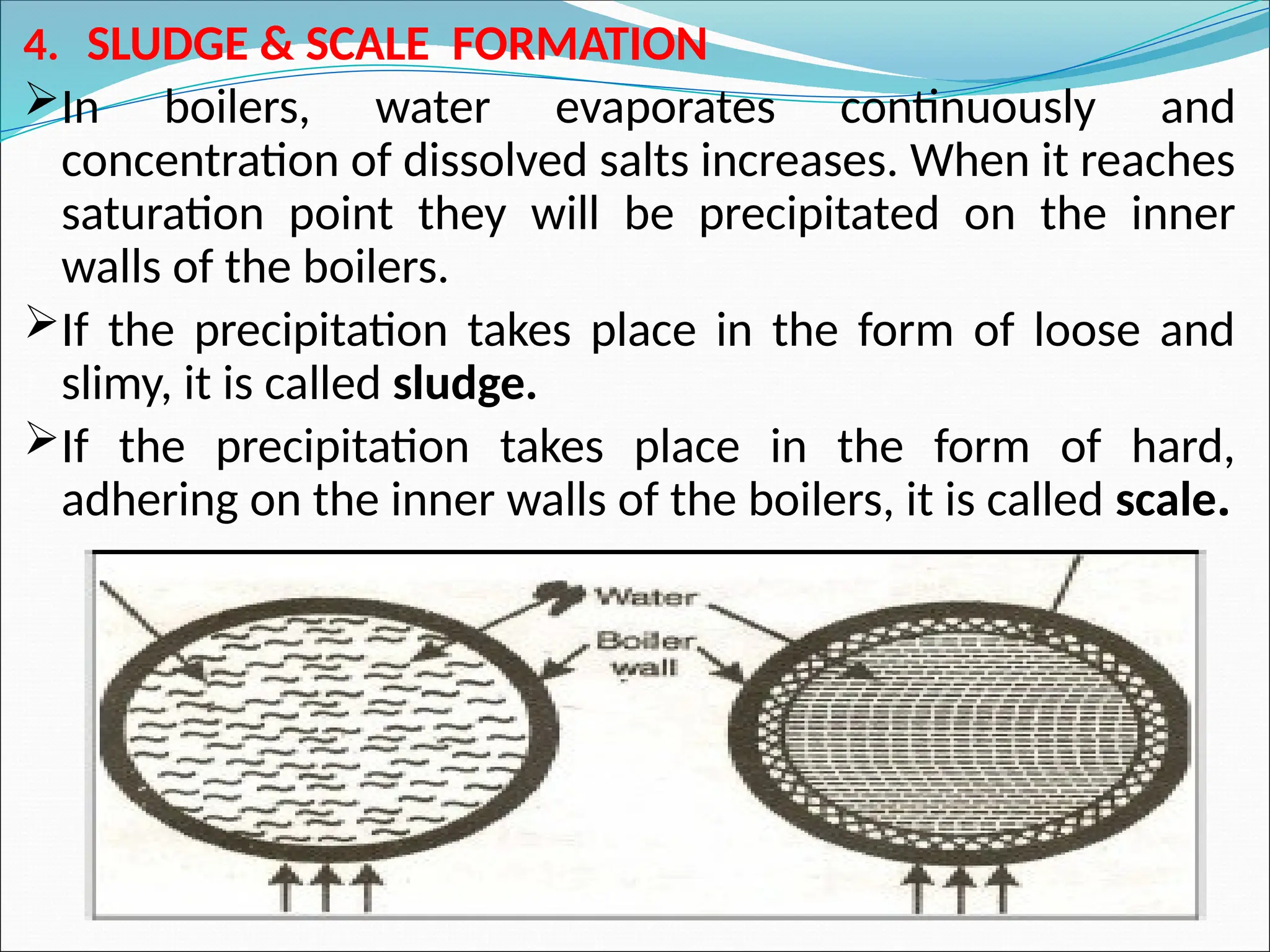 4. SLUDGE & SCALE FORMATION
In boilers, water evaporates continuously and
concentration of dissolved salts increases. When it reaches
saturation point they will be precipitated on the inner
walls of the boilers.
If the precipitation takes place in the form of loose and
slimy, it is called sludge.
If the precipitation takes place in the form of hard,
adhering on the inner walls of the boilers, it is called scale.
 