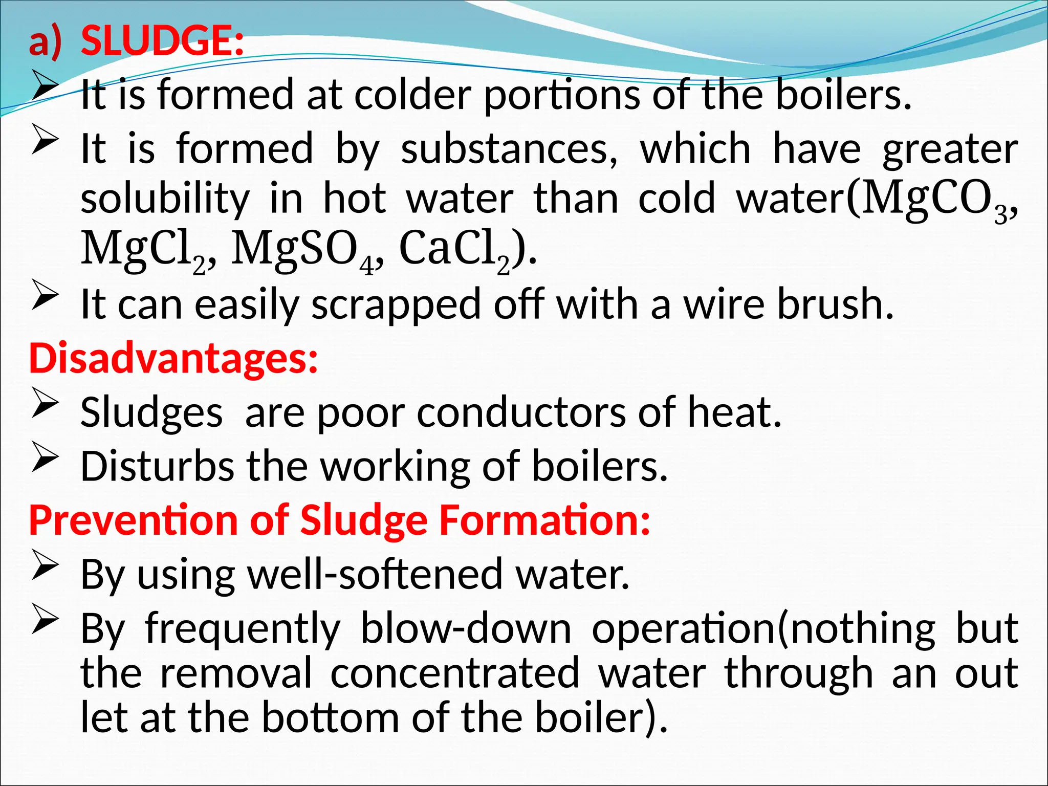 a) SLUDGE:
 It is formed at colder portions of the boilers.
 It is formed by substances, which have greater
solubility in hot water than cold water(MgCO3,
MgCl2, MgSO4, CaCl2).
 It can easily scrapped off with a wire brush.
Disadvantages:
 Sludges are poor conductors of heat.
 Disturbs the working of boilers.
Prevention of Sludge Formation:
 By using well-softened water.
 By frequently blow-down operation(nothing but
the removal concentrated water through an out
let at the bottom of the boiler).
 