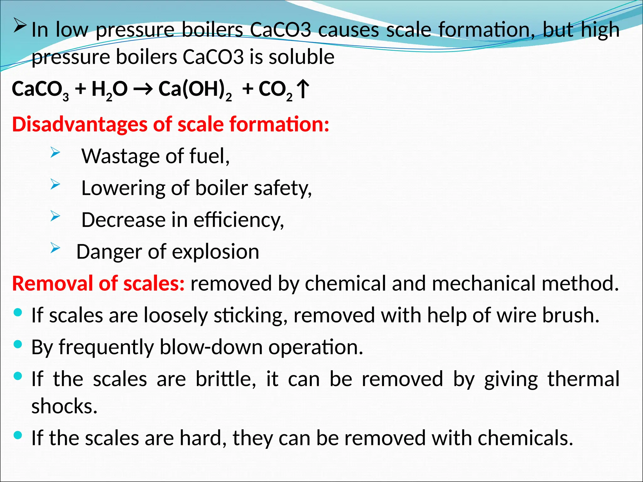 In low pressure boilers CaCO3 causes scale formation, but high
pressure boilers CaCO3 is soluble
CaCO3 + H2O → Ca(OH)2 + CO2↑
Disadvantages of scale formation:
 Wastage of fuel,
 Lowering of boiler safety,
 Decrease in efficiency,
 Danger of explosion
Removal of scales: removed by chemical and mechanical method.
 If scales are loosely sticking, removed with help of wire brush.
 By frequently blow-down operation.
 If the scales are brittle, it can be removed by giving thermal
shocks.
 If the scales are hard, they can be removed with chemicals.
 