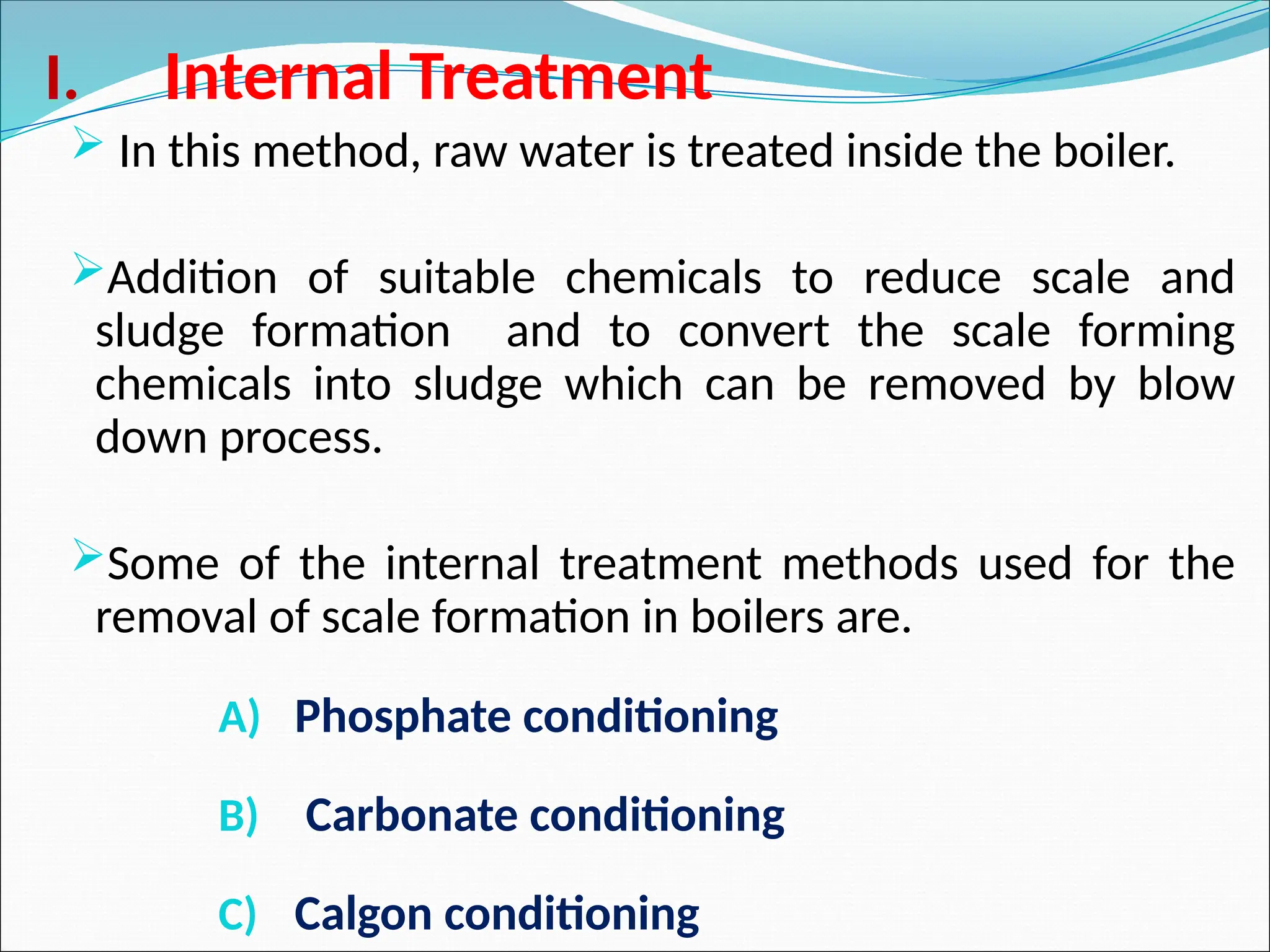 I. Internal Treatment
 In this method, raw water is treated inside the boiler.
Addition of suitable chemicals to reduce scale and
sludge formation and to convert the scale forming
chemicals into sludge which can be removed by blow
down process.
Some of the internal treatment methods used for the
removal of scale formation in boilers are.
A) Phosphate conditioning
B) Carbonate conditioning
C) Calgon conditioning
 