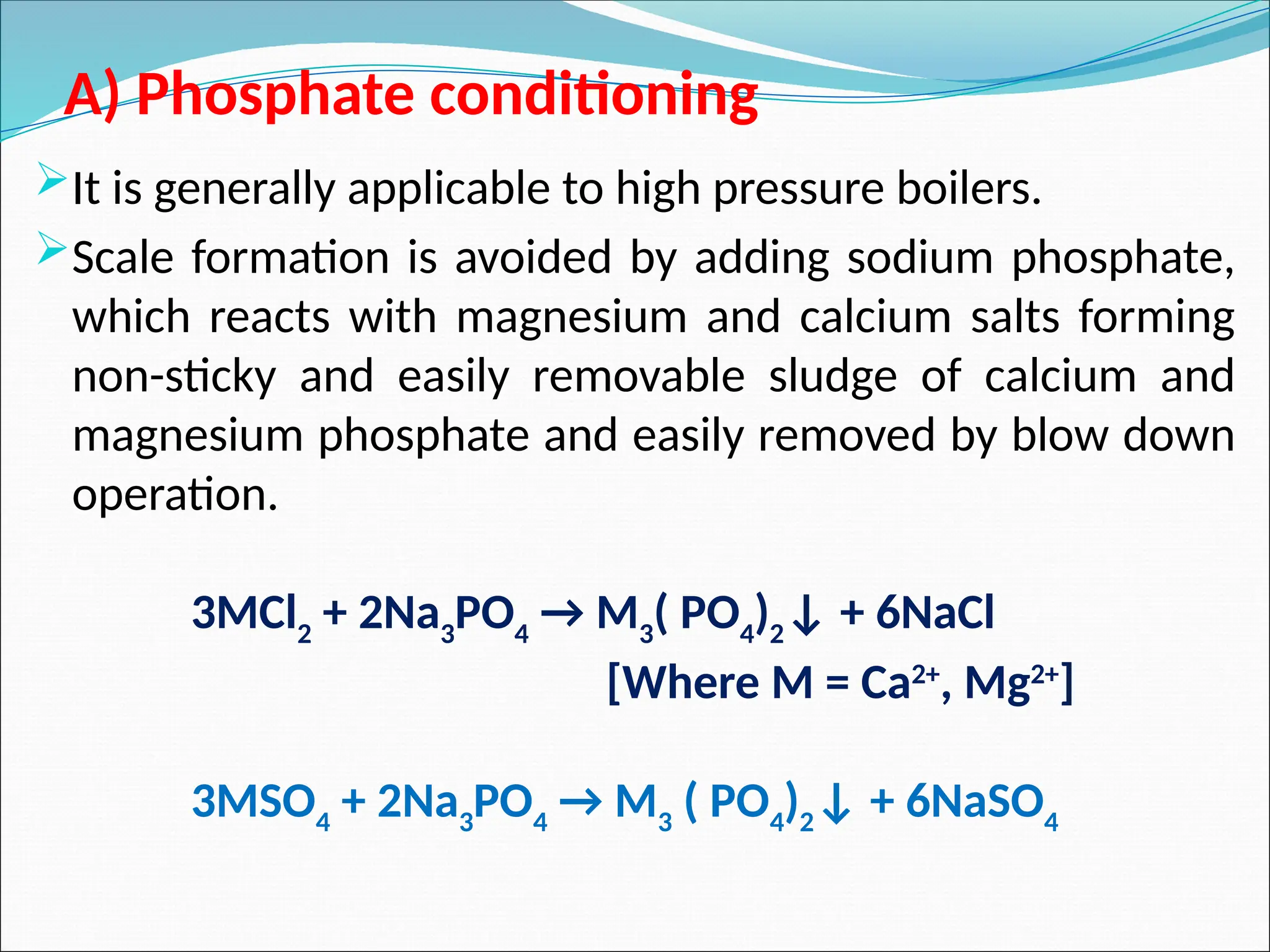 A) Phosphate conditioning
It is generally applicable to high pressure boilers.
Scale formation is avoided by adding sodium phosphate,
which reacts with magnesium and calcium salts forming
non-sticky and easily removable sludge of calcium and
magnesium phosphate and easily removed by blow down
operation.
3MCl2
+ 2Na3
PO4
→ M3
( PO4
)2
↓ + 6NaCl
[Where M = Ca2+
, Mg2+
]
3MSO4
+ 2Na3
PO4
→ M3
( PO4
)2
↓ + 6NaSO4
 