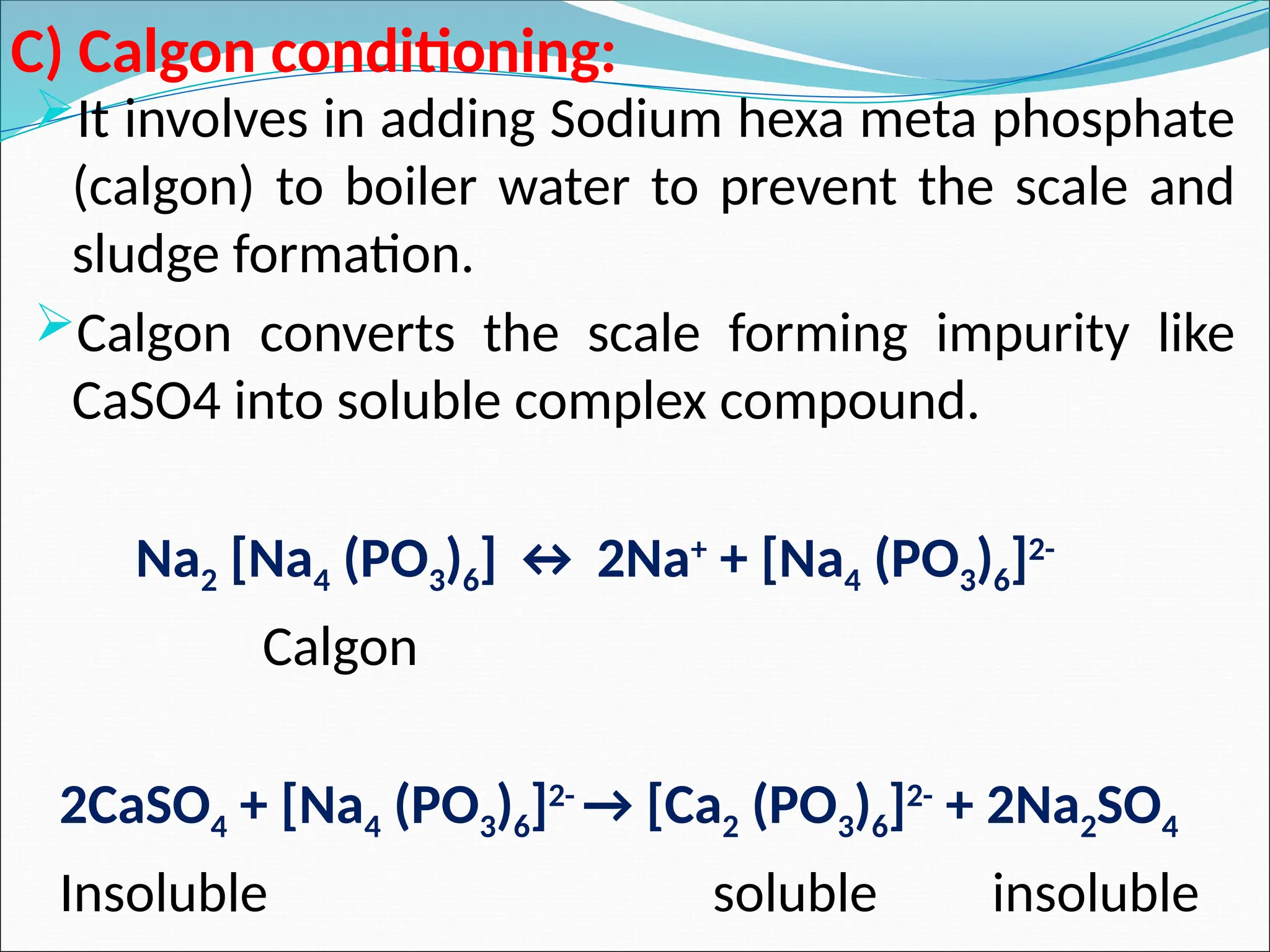 C) Calgon conditioning:
It involves in adding Sodium hexa meta phosphate
(calgon) to boiler water to prevent the scale and
sludge formation.
Calgon converts the scale forming impurity like
CaSO4 into soluble complex compound.
Na2 [Na4 (PO3)6] ↔ 2Na+
+ [Na4 (PO3)6]2-
Calgon
2CaSO4 + [Na4 (PO3)6]2-
→ [Ca2 (PO3)6]2-
+ 2Na2SO4
Insoluble soluble insoluble
 