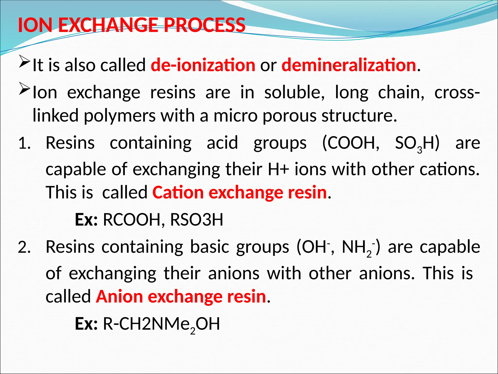 ION EXCHANGE PROCESS
It is also called de-ionization or demineralization.
Ion exchange resins are in soluble, long chain, cross-
linked polymers with a micro porous structure.
1. Resins containing acid groups (COOH, SO3H) are
capable of exchanging their H+ ions with other cations.
This is called Cation exchange resin.
Ex: RCOOH, RSO3H
2. Resins containing basic groups (OH-
, NH2
-
) are capable
of exchanging their anions with other anions. This is
called Anion exchange resin.
Ex: R-CH2NMe2OH
 