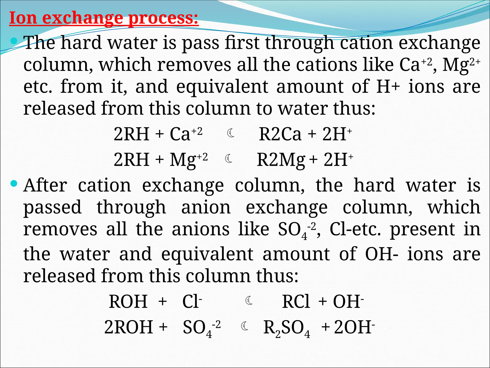 Ion exchange process:
 The hard water is pass first through cation exchange
column, which removes all the cations like Ca+2
, Mg2+
etc. from it, and equivalent amount of H+ ions are
released from this column to water thus:
2RH + Ca+2
 R2Ca + 2H+
2RH + Mg+2
 R2Mg+ 2H+
 After cation exchange column, the hard water is
passed through anion exchange column, which
removes all the anions like SO4
-2
, Cl-etc. present in
the water and equivalent amount of OH- ions are
released from this column thus:
ROH + Cl-
 RCl + OH-
2ROH + SO4
-2
 R2SO4 +2OH-
 