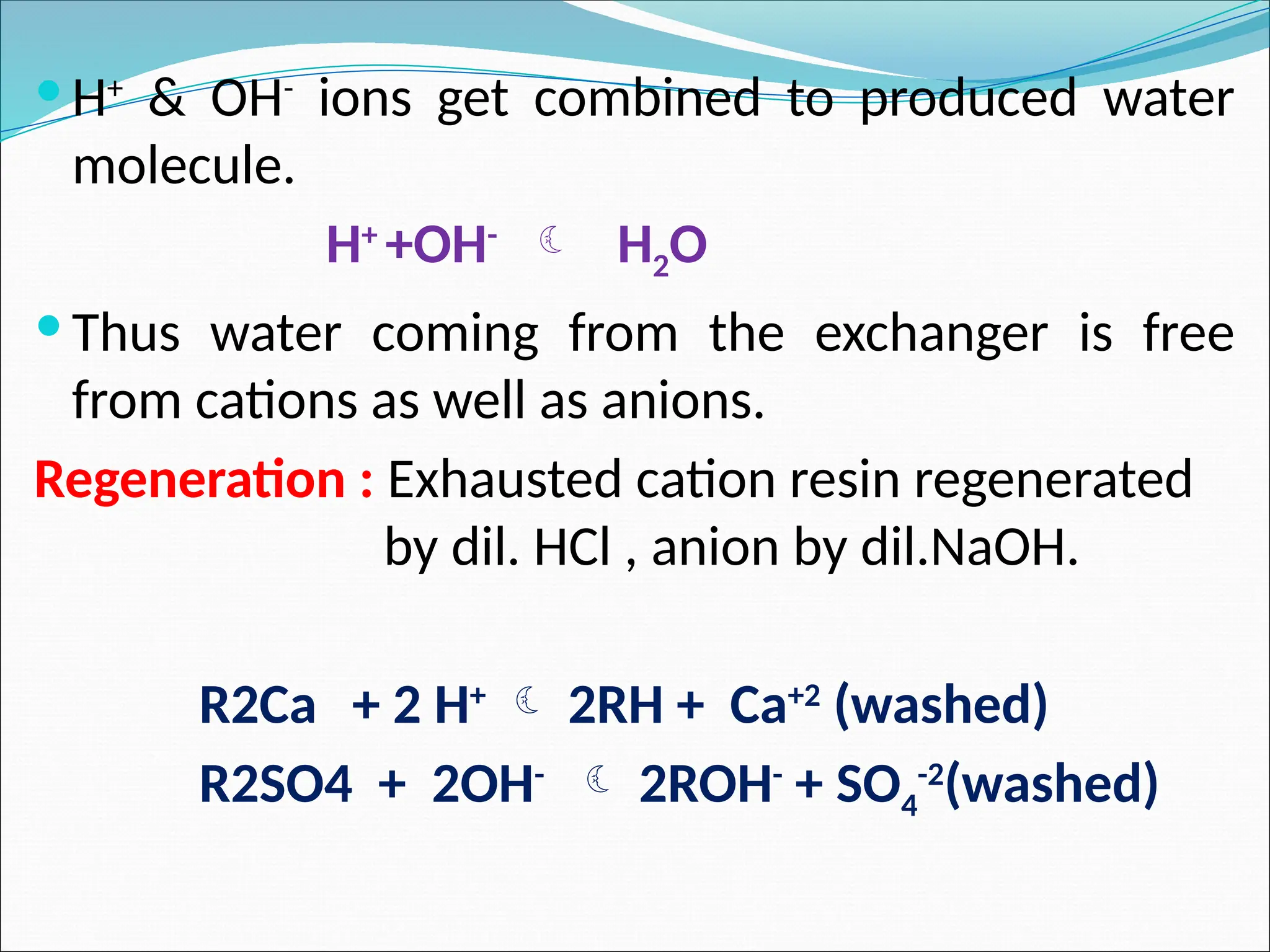  H+
& OH-
ions get combined to produced water
molecule.
H+
+OH-
 H2O
 Thus water coming from the exchanger is free
from cations as well as anions.
Regeneration : Exhausted cation resin regenerated
by dil. HCl , anion by dil.NaOH.
R2Ca + 2 H+
 2RH + Ca+2
(washed)
R2SO4 + 2OH-
 2ROH-
+ SO4
-2
(washed)
 