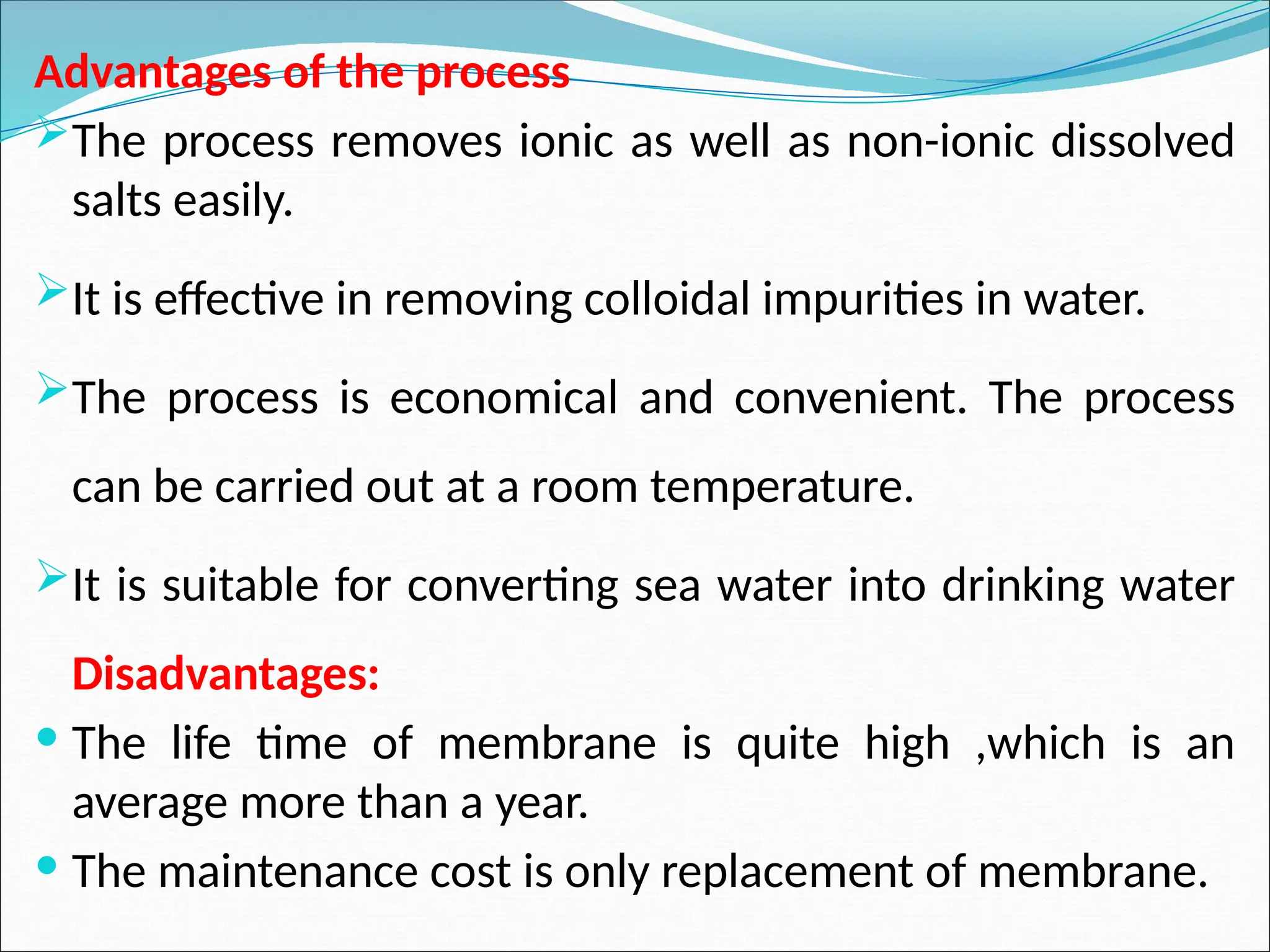 Advantages of the process
The process removes ionic as well as non-ionic dissolved
salts easily.
It is effective in removing colloidal impurities in water.
The process is economical and convenient. The process
can be carried out at a room temperature.
It is suitable for converting sea water into drinking water
Disadvantages:
 The life time of membrane is quite high ,which is an
average more than a year.
 The maintenance cost is only replacement of membrane.
 