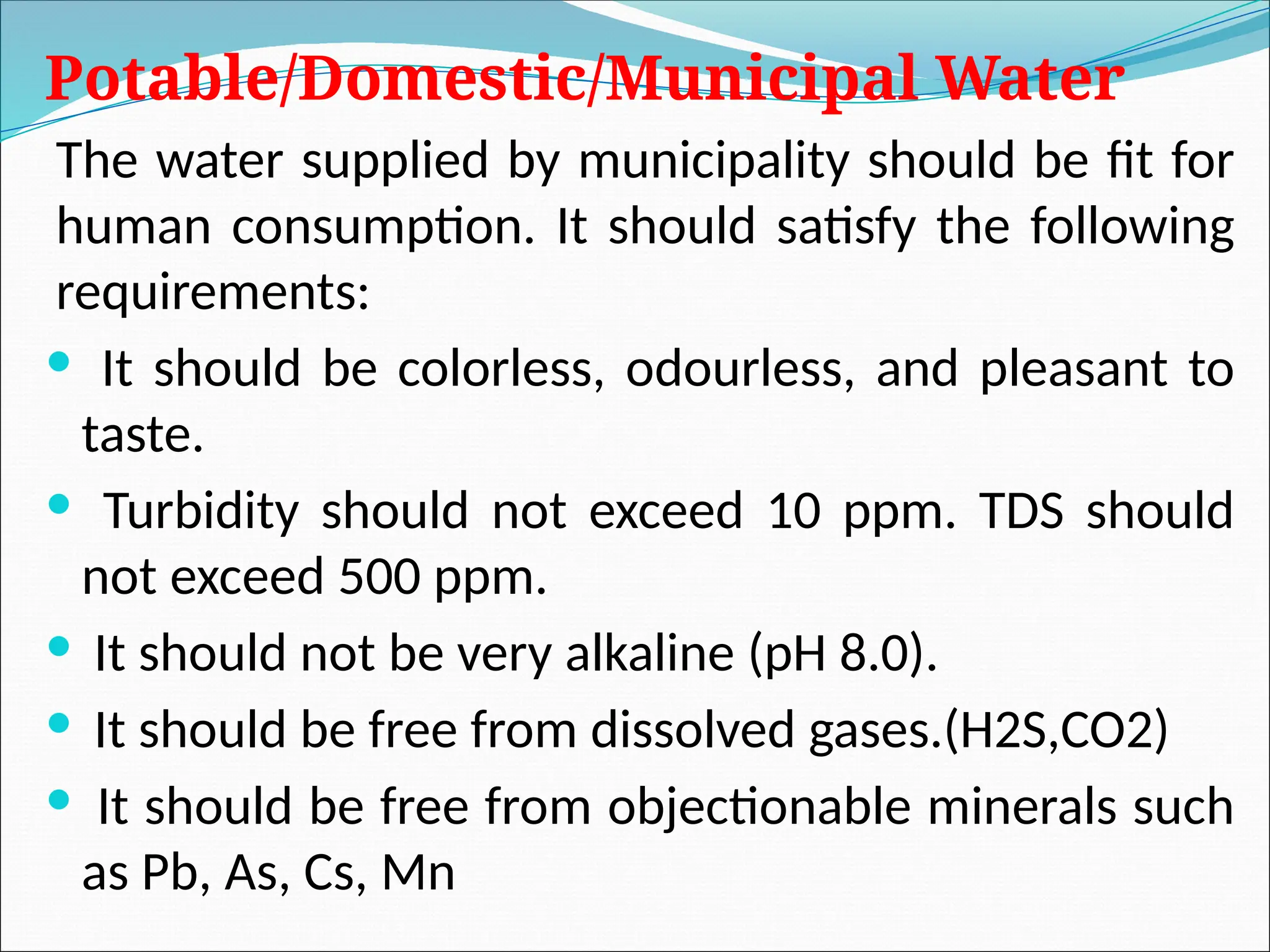 Potable/Domestic/Municipal Water
The water supplied by municipality should be fit for
human consumption. It should satisfy the following
requirements:
 It should be colorless, odourless, and pleasant to
taste.
 Turbidity should not exceed 10 ppm. TDS should
not exceed 500 ppm.
 It should not be very alkaline (pH 8.0).
 It should be free from dissolved gases.(H2S,CO2)
 It should be free from objectionable minerals such
as Pb, As, Cs, Mn
 