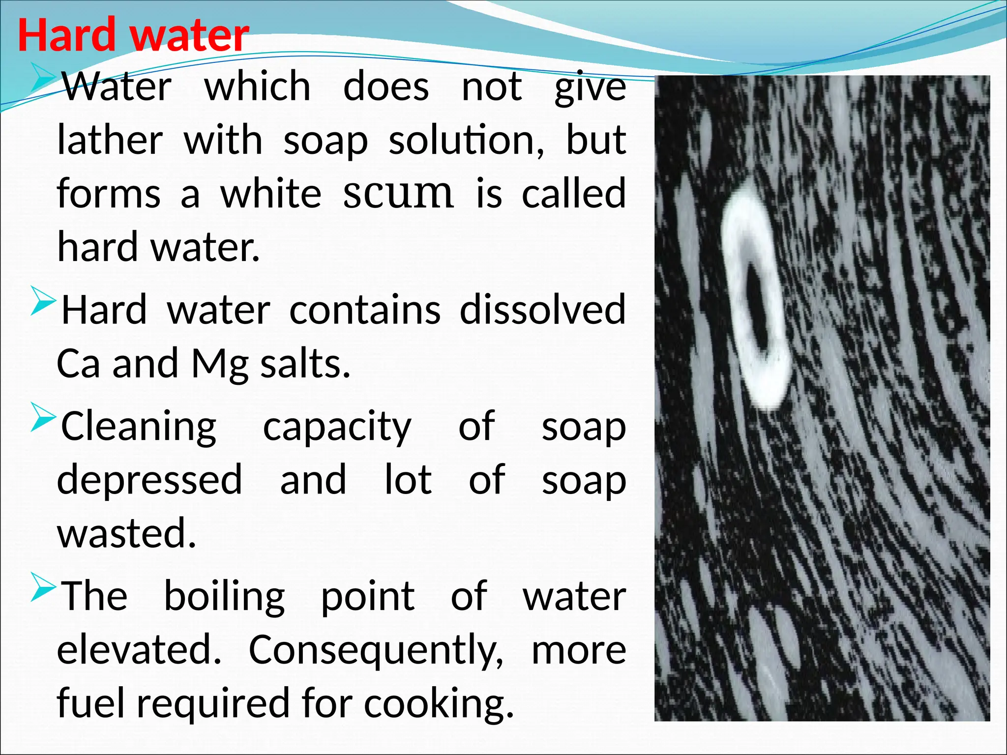 Hard water
Water which does not give
lather with soap solution, but
forms a white scum is called
hard water.
Hard water contains dissolved
Ca and Mg salts.
Cleaning capacity of soap
depressed and lot of soap
wasted.
The boiling point of water
elevated. Consequently, more
fuel required for cooking.
 