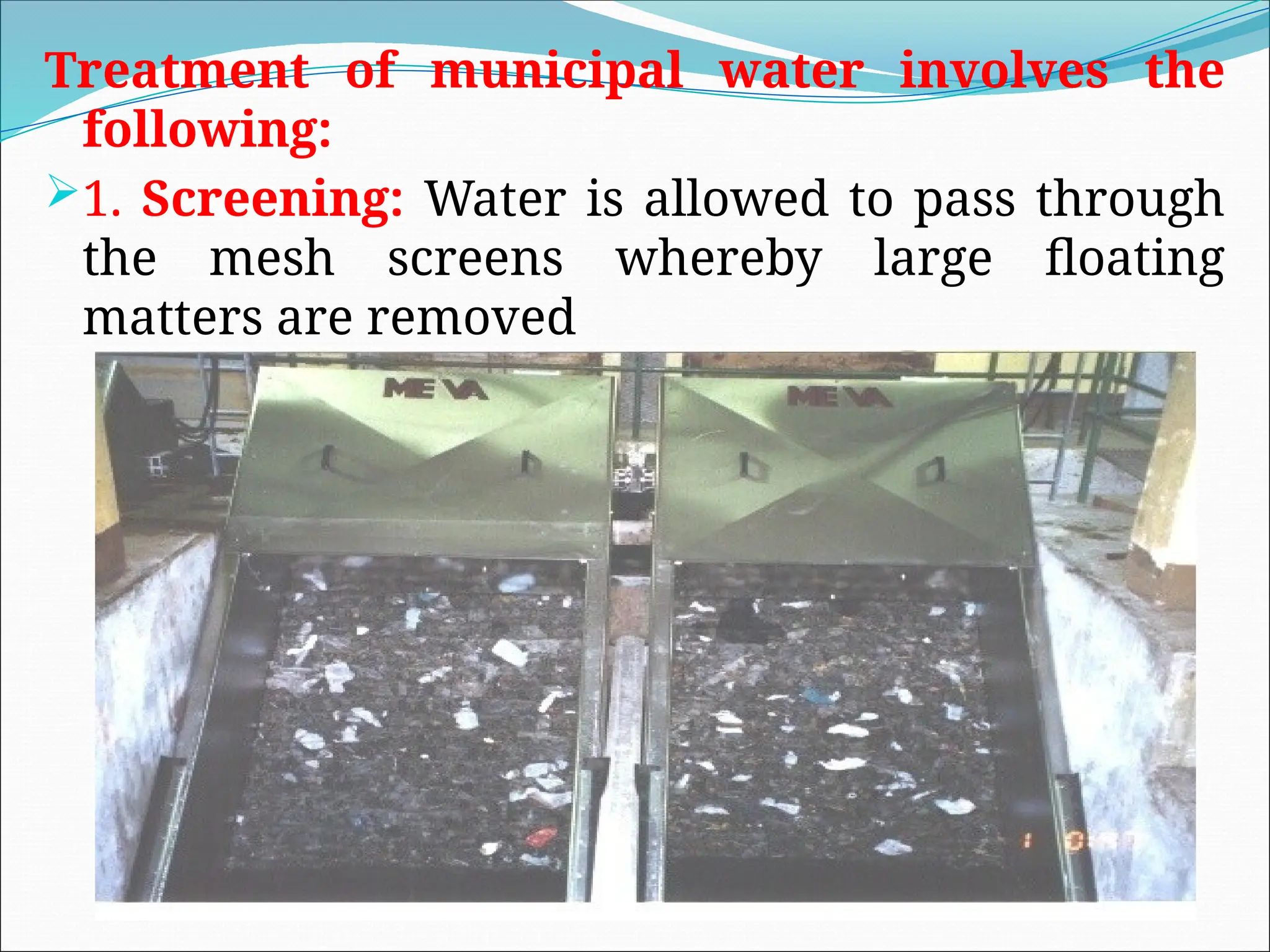 Treatment of municipal water involves the
following:
1. Screening: Water is allowed to pass through
the mesh screens whereby large floating
matters are removed
 