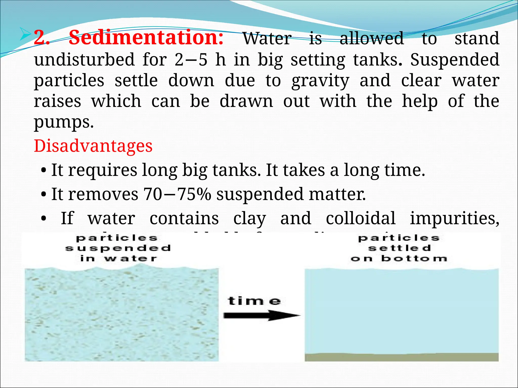 2. Sedimentation: Water is allowed to stand
undisturbed for 2 5 h in big setting tanks
− . Suspended
particles settle down due to gravity and clear water
raises which can be drawn out with the help of the
pumps.
Disadvantages
• It requires long big tanks. It takes a long time.
• It removes 70 75% suspended matter.
−
• If water contains clay and colloidal impurities,
coagulants are added before sedimentation.
 