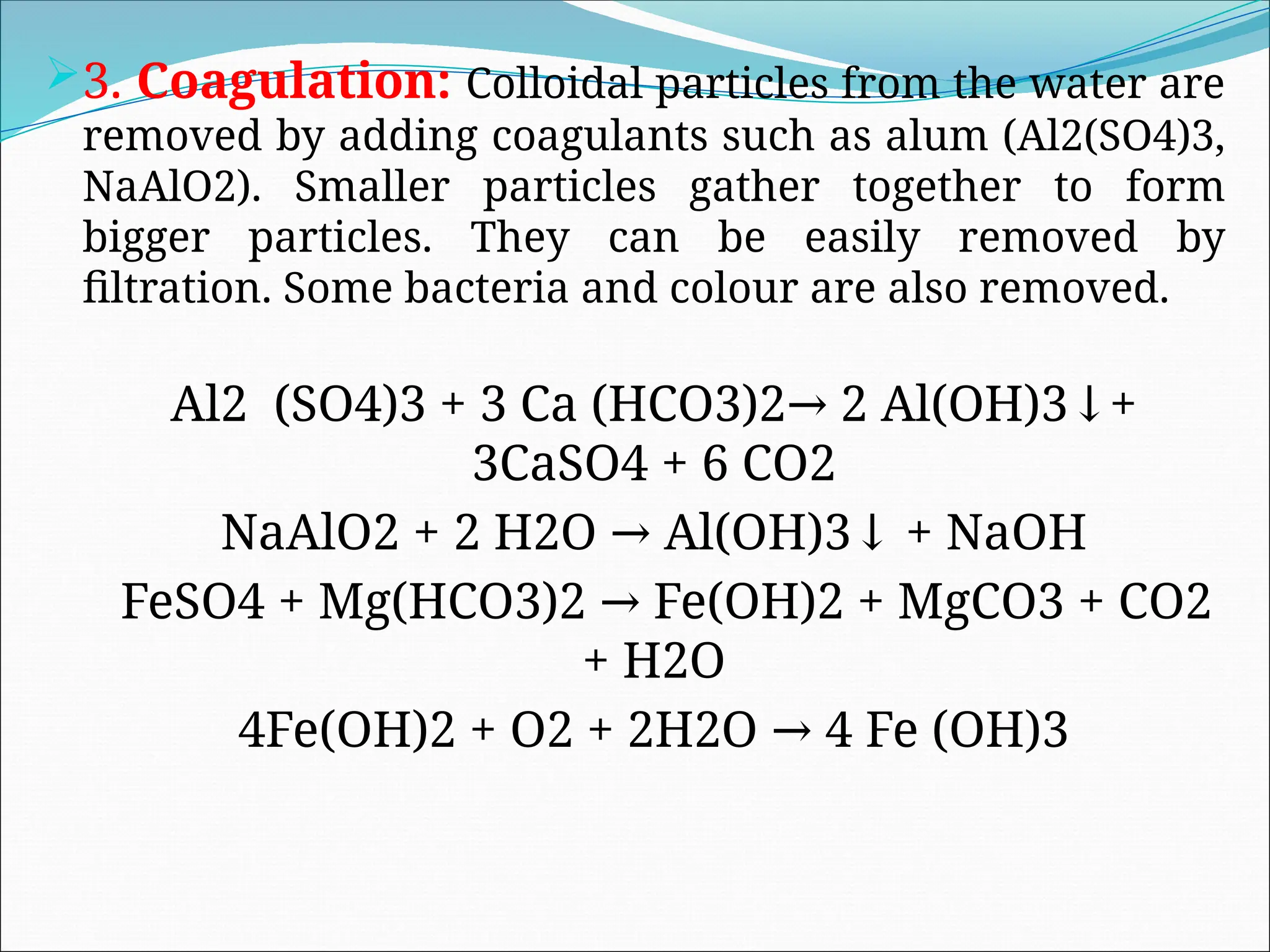 3. Coagulation: Colloidal particles from the water are
removed by adding coagulants such as alum (Al2(SO4)3,
NaAlO2). Smaller particles gather together to form
bigger particles. They can be easily removed by
filtration. Some bacteria and colour are also removed.
Al2 (SO4)3 + 3 Ca (HCO3)2 2 Al(OH)3 +
→ ↓
3CaSO4 + 6 CO2
NaAlO2 + 2 H2O Al(OH)3 + NaOH
→ ↓
FeSO4 + Mg(HCO3)2 Fe(OH)2 + MgCO3 + CO2
→
+ H2O
4Fe(OH)2 + O2 + 2H2O 4 Fe (OH)3
→
 