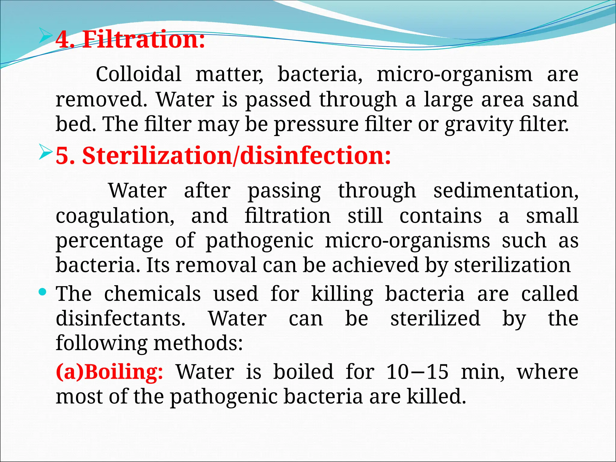 4. Filtration:
Colloidal matter, bacteria, micro-organism are
removed. Water is passed through a large area sand
bed. The filter may be pressure filter or gravity filter.
5. Sterilization/disinfection:
Water after passing through sedimentation,
coagulation, and filtration still contains a small
percentage of pathogenic micro-organisms such as
bacteria. Its removal can be achieved by sterilization
 The chemicals used for killing bacteria are called
disinfectants. Water can be sterilized by the
following methods:
(a)Boiling: Water is boiled for 10 15 min, where
−
most of the pathogenic bacteria are killed.
 