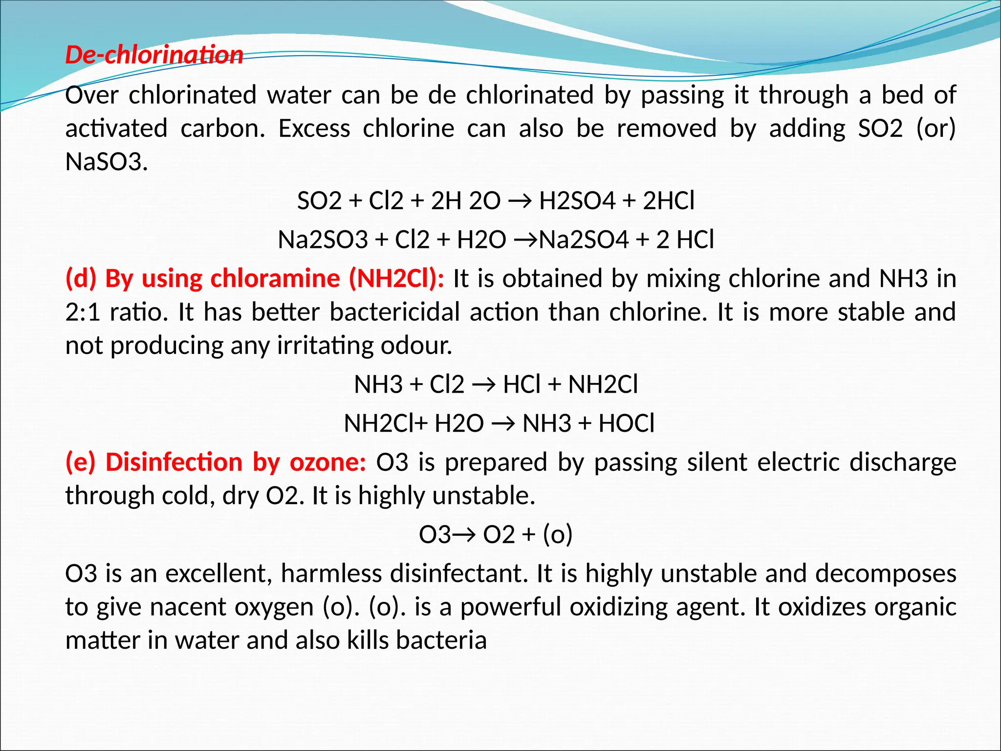 De-chlorination
Over chlorinated water can be de chlorinated by passing it through a bed of
activated carbon. Excess chlorine can also be removed by adding SO2 (or)
NaSO3.
SO2 + Cl2 + 2H 2O → H2SO4 + 2HCl
Na2SO3 + Cl2 + H2O →Na2SO4 + 2 HCl
(d) By using chloramine (NH2Cl): It is obtained by mixing chlorine and NH3 in
2:1 ratio. It has better bactericidal action than chlorine. It is more stable and
not producing any irritating odour.
NH3 + Cl2 → HCl + NH2Cl
NH2Cl+ H2O → NH3 + HOCl
(e) Disinfection by ozone: O3 is prepared by passing silent electric discharge
through cold, dry O2. It is highly unstable.
O3→ O2 + (o)
O3 is an excellent, harmless disinfectant. It is highly unstable and decomposes
to give nacent oxygen (o). (o). is a powerful oxidizing agent. It oxidizes organic
matter in water and also kills bacteria
 