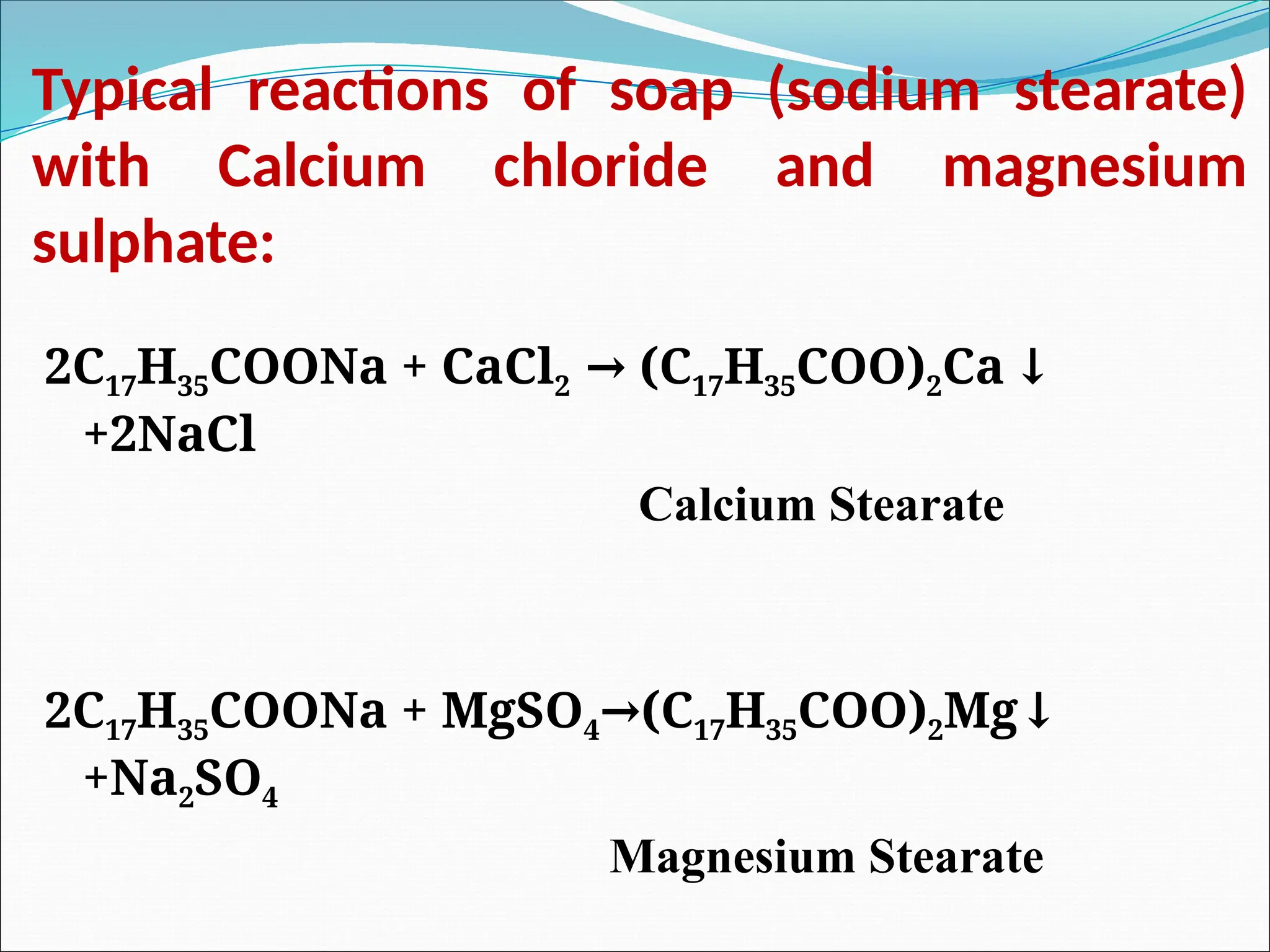 Typical reactions of soap (sodium stearate)
with Calcium chloride and magnesium
sulphate:
2C17H35COONa + CaCl2 (C
→ 17H35COO)2Ca ↓
+2NaCl
Calcium Stearate
2C17H35COONa + MgSO4 (C
→ 17H35COO)2Mg↓
+Na2SO4
Magnesium Stearate
 