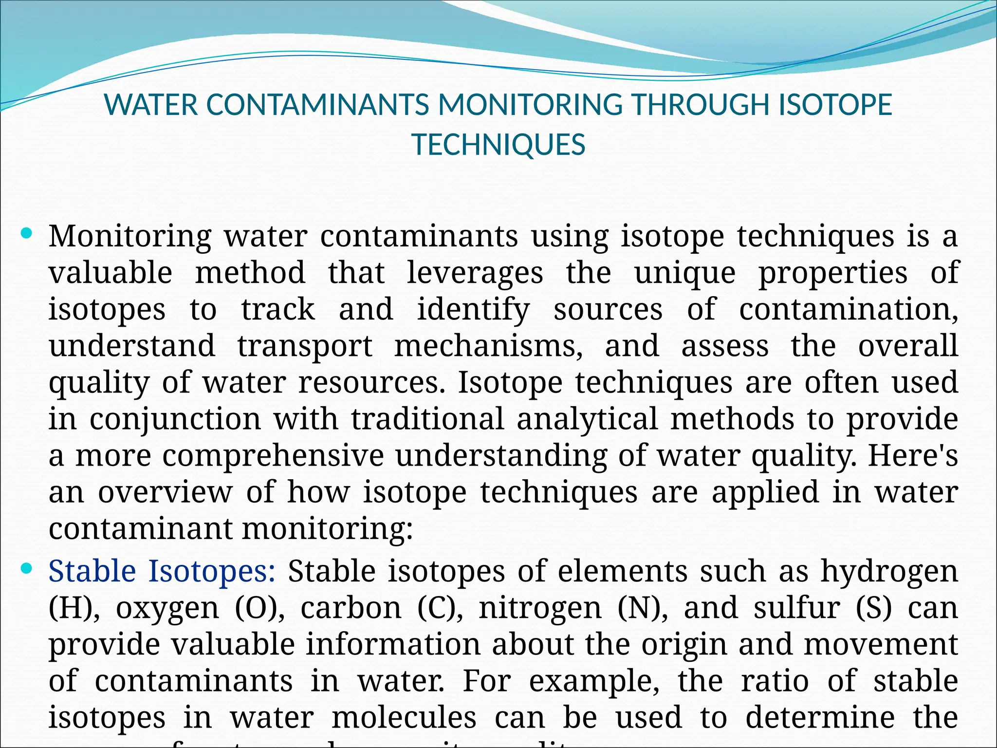 WATER CONTAMINANTS MONITORING THROUGH ISOTOPE
TECHNIQUES
 Monitoring water contaminants using isotope techniques is a
valuable method that leverages the unique properties of
isotopes to track and identify sources of contamination,
understand transport mechanisms, and assess the overall
quality of water resources. Isotope techniques are often used
in conjunction with traditional analytical methods to provide
a more comprehensive understanding of water quality. Here's
an overview of how isotope techniques are applied in water
contaminant monitoring:
 Stable Isotopes: Stable isotopes of elements such as hydrogen
(H), oxygen (O), carbon (C), nitrogen (N), and sulfur (S) can
provide valuable information about the origin and movement
of contaminants in water. For example, the ratio of stable
isotopes in water molecules can be used to determine the
 