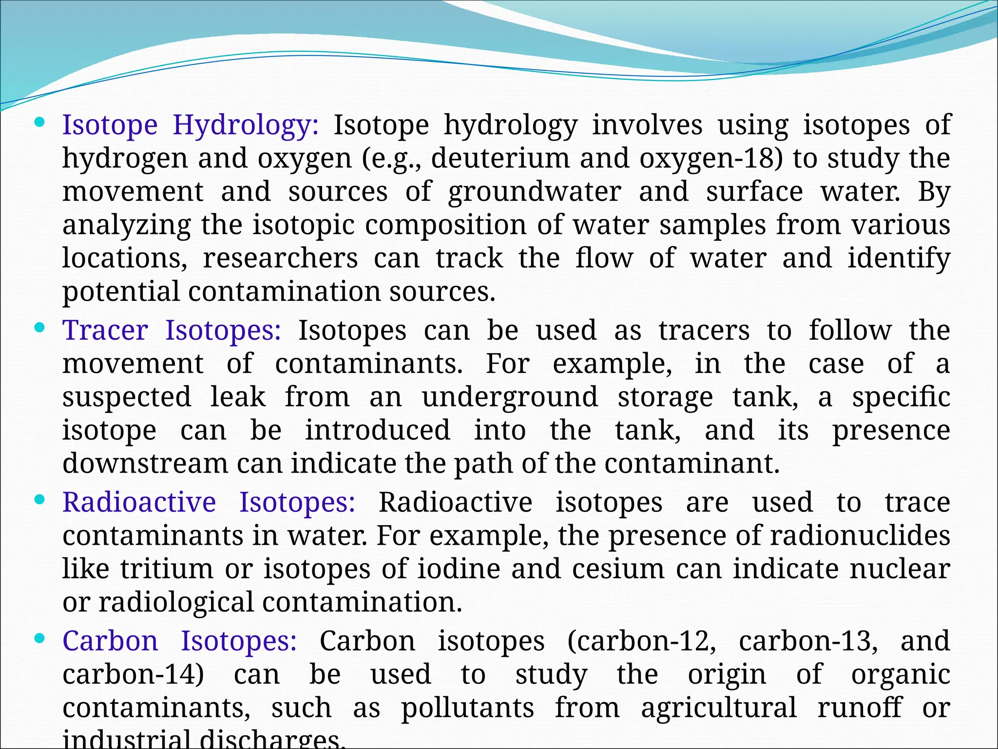  Isotope Hydrology: Isotope hydrology involves using isotopes of
hydrogen and oxygen (e.g., deuterium and oxygen-18) to study the
movement and sources of groundwater and surface water. By
analyzing the isotopic composition of water samples from various
locations, researchers can track the flow of water and identify
potential contamination sources.
 Tracer Isotopes: Isotopes can be used as tracers to follow the
movement of contaminants. For example, in the case of a
suspected leak from an underground storage tank, a specific
isotope can be introduced into the tank, and its presence
downstream can indicate the path of the contaminant.
 Radioactive Isotopes: Radioactive isotopes are used to trace
contaminants in water. For example, the presence of radionuclides
like tritium or isotopes of iodine and cesium can indicate nuclear
or radiological contamination.
 Carbon Isotopes: Carbon isotopes (carbon-12, carbon-13, and
carbon-14) can be used to study the origin of organic
contaminants, such as pollutants from agricultural runoff or
 
