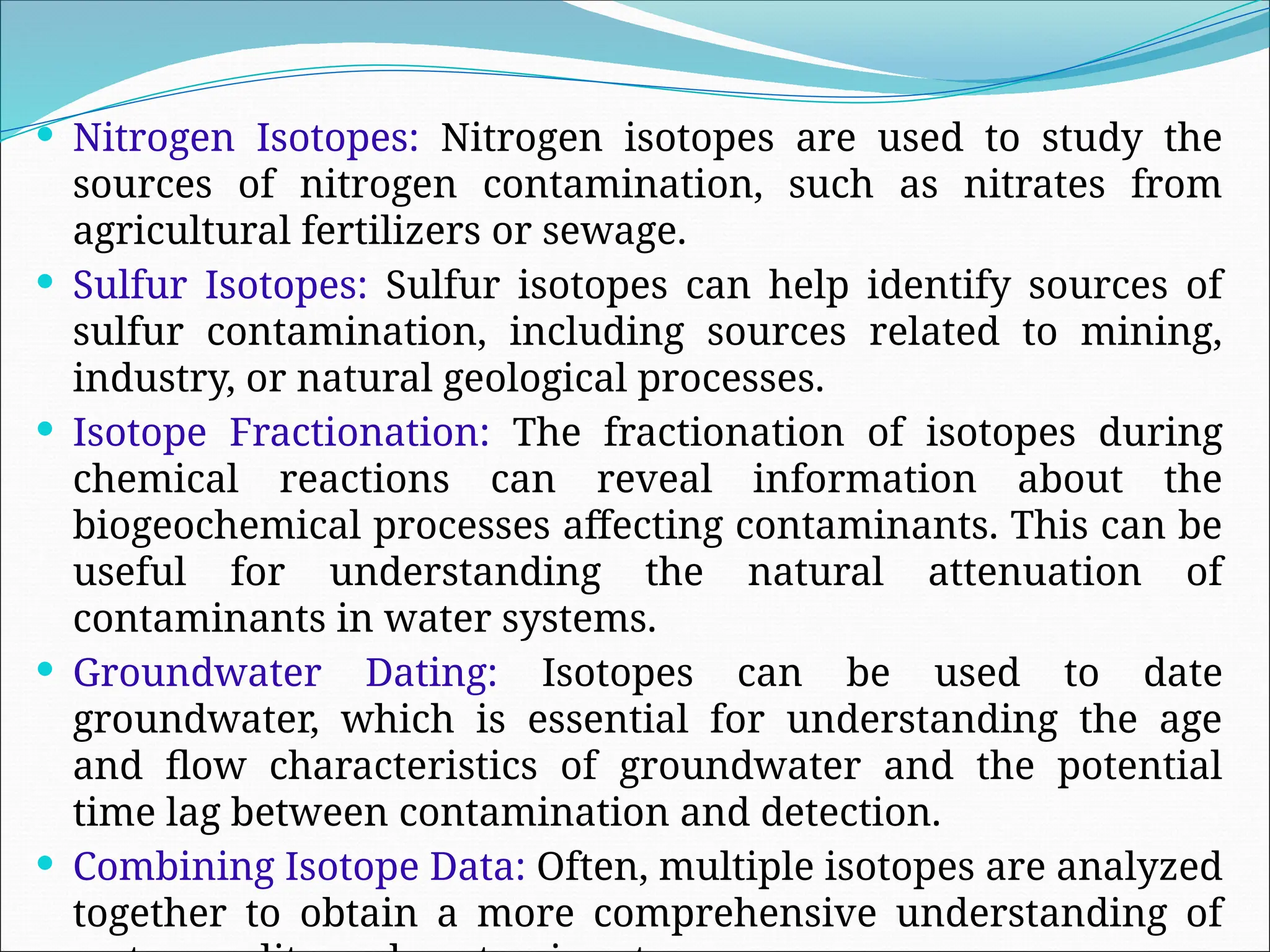  Nitrogen Isotopes: Nitrogen isotopes are used to study the
sources of nitrogen contamination, such as nitrates from
agricultural fertilizers or sewage.
 Sulfur Isotopes: Sulfur isotopes can help identify sources of
sulfur contamination, including sources related to mining,
industry, or natural geological processes.
 Isotope Fractionation: The fractionation of isotopes during
chemical reactions can reveal information about the
biogeochemical processes affecting contaminants. This can be
useful for understanding the natural attenuation of
contaminants in water systems.
 Groundwater Dating: Isotopes can be used to date
groundwater, which is essential for understanding the age
and flow characteristics of groundwater and the potential
time lag between contamination and detection.
 Combining Isotope Data: Often, multiple isotopes are analyzed
together to obtain a more comprehensive understanding of
 