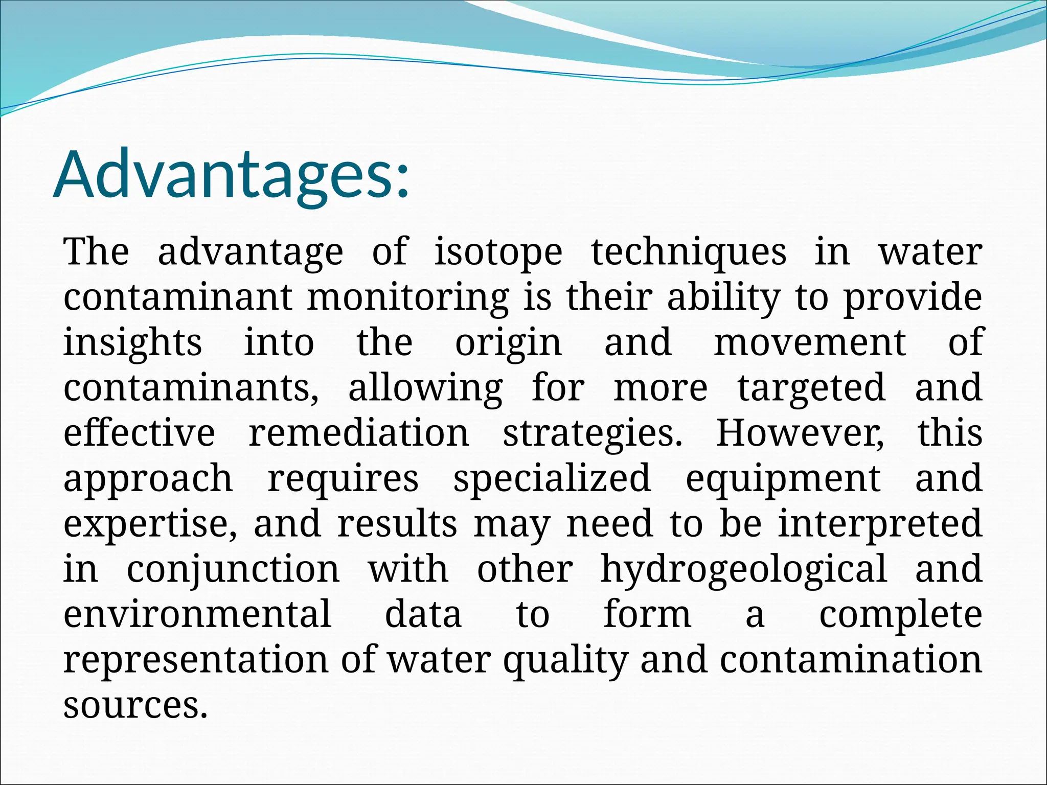 Advantages:
The advantage of isotope techniques in water
contaminant monitoring is their ability to provide
insights into the origin and movement of
contaminants, allowing for more targeted and
effective remediation strategies. However, this
approach requires specialized equipment and
expertise, and results may need to be interpreted
in conjunction with other hydrogeological and
environmental data to form a complete
representation of water quality and contamination
sources.
 