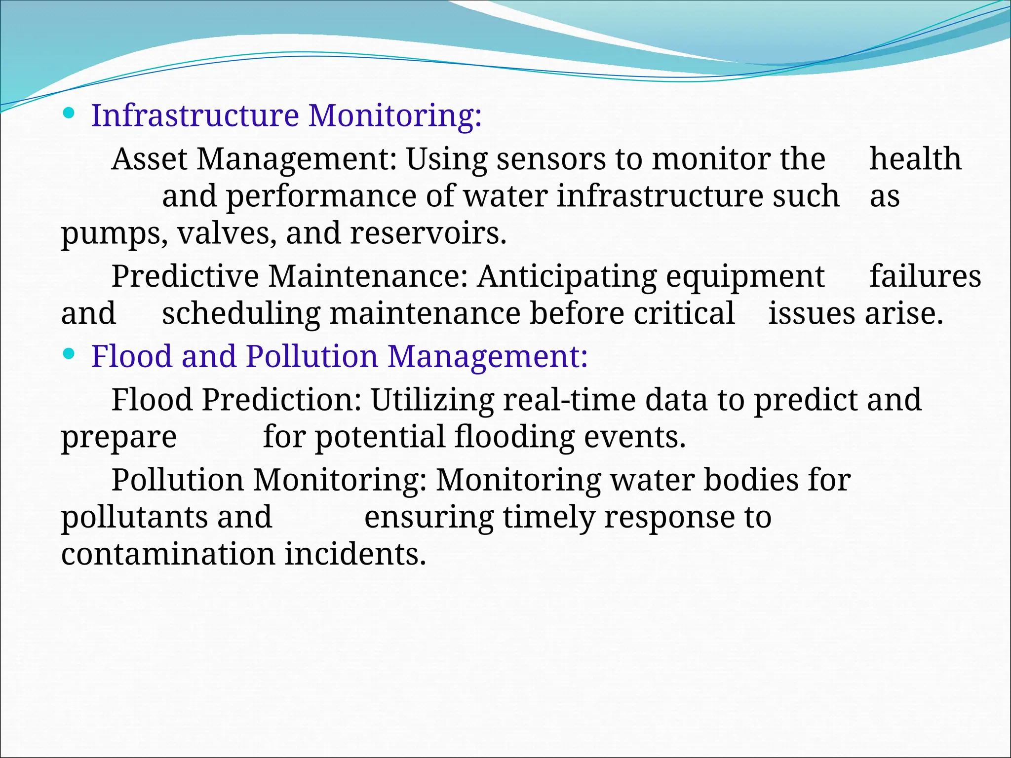  Infrastructure Monitoring:
Asset Management: Using sensors to monitor the health
and performance of water infrastructure such as
pumps, valves, and reservoirs.
Predictive Maintenance: Anticipating equipment failures
and scheduling maintenance before critical issues arise.
 Flood and Pollution Management:
Flood Prediction: Utilizing real-time data to predict and
prepare for potential flooding events.
Pollution Monitoring: Monitoring water bodies for
pollutants and ensuring timely response to
contamination incidents.
 