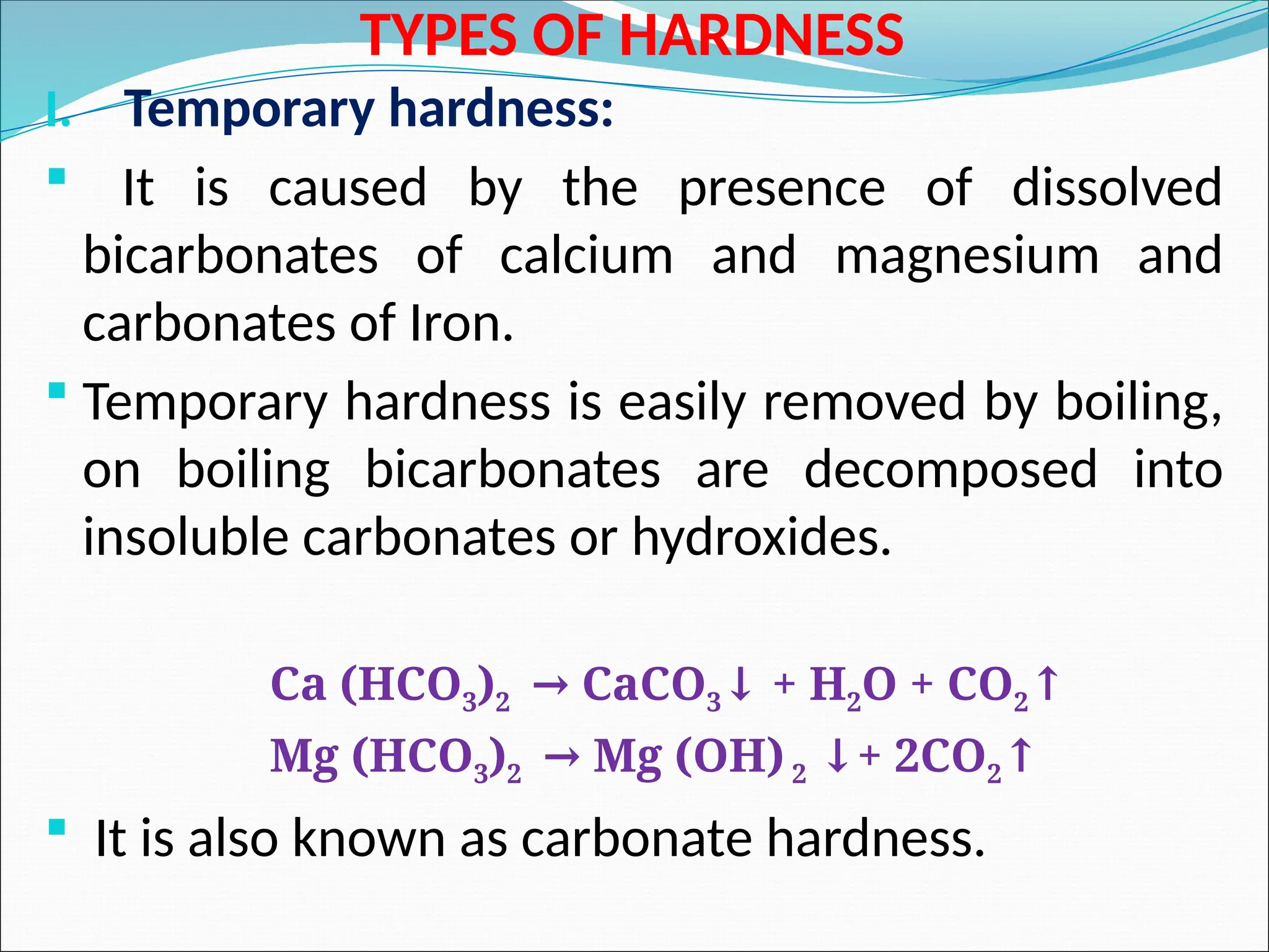 TYPES OF HARDNESS
I. Temporary hardness:
 It is caused by the presence of dissolved
bicarbonates of calcium and magnesium and
carbonates of Iron.
 Temporary hardness is easily removed by boiling,
on boiling bicarbonates are decomposed into
insoluble carbonates or hydroxides.
Ca (HCO3)2 CaCO
→ 3 + H
↓ 2O + CO2↑
Mg (HCO3)2 Mg (OH)
→ 2 + 2CO
↓ 2↑
 It is also known as carbonate hardness.
 