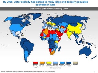By 2000, water scarcity had spread to many large and densely populated
countries in Asia
Global Per Capita Water Availability (2000)
South
Africa
Extreme Scarcity
Scarcity 500-1,000
<500
Stress Adequate Abundant Surplus No Data
1,000-1,700 1,700-4,000 4,000-10,000 >10,000
‘000 liters/person/year
Source: ‘Global Water Initiative’ (June 2005), GEF International Waters Conference, The Coca-Cola Company 10
 