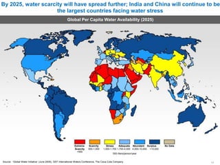 By 2025, water scarcity will have spread further; India and China will continue to be
the largest countries facing water stress
Global Per Capita Water Availability (2025)
Extreme Scarcity
Scarcity 500-1,000
<500
Stress Adequate Abundant Surplus No Data
1,000-1,700 1,700-4,000 4,000-10,000 >10,000
‘000 liters/person/year
Source: ‘Global Water Initiative’ (June 2005), GEF International Waters Conference, The Coca-Cola Company 11
 
