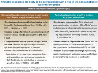 Available resources are likely to be overexploited with a rise in the consumption of
water for irrigation
Water Consumption in Indian Agriculture (2/2)
Demographic and economic factors are driving the
use of water in agricultural production
Rise in domestic demand for food grains: India’s
demand for food grain will grow from 178 MM mt in
2000 to 241 MM mt in 2050
Increase in exports: Value of agricultural exports of
India have tripled from $5.6 Bn in 2000 to $18.1 Bn
in 2008
Change in consumption pattern of agricultural
products: Demand for agricultural products with
high water footprint is projected to rise with
increased disposable income and urbanization
• Contribution of non-food grain (sugarcane, fruits
and vegetables, etc.) and animal products1 in
daily food intake for an individual is expected to
grow from 35%2 in 2000 to ~50% 2050
Agricultural production growth is leading
to greater water stress
Rise in water consumption: Rice, wheat and
sugarcane together constitute ~90% of India’s crop3
production and are the most water-consuming crops
• India has the highest water footprints among the
top rice and wheat producing countries (China,
US, Indonesia, etc.)
Over-exploitation of groundwater: States with the
highest production of rice/wheat are expected to
face groundwater depletion of up to 75%, by 2050
Increase in wastewater discharge: Agriculturally
based industries such as textiles, sugar and fertilizer
are among the top producers of wastewater
Note: 1Animal products includes livestock, dairy products, etc. and falls under the category of agricultural products; 2% of total daily calorie intake; 3Includes all food grains and Sugarcane
Source: Reserve Bank of India publications; 'India’s Water Future to 2025-2050’, International Water Management Institute; 'Changing Consumption Patterns: Implications on Food and Water
Demand in India, International Water Management Institute; 'Water footprints of nations: Water Use by People as a Function of Their Consumption Pattern', Water Footprint Network; 'Mapping Water:
Scarcity and Pollution', Center for Science and Environment 15
 