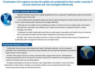 Freshwater rich regions across the globe are projected to face water scarcity if
current reserves are not managed effectively
Global Freshwater Scenario
Global Freshwater reserves are rapidly depleting and this is expected to significantly impact many densely
populated areas of the world
Low to middle income developing regions as well as highly developed countries will face water stress in the
future, unless existing water reserves are managed effectively
• Although low and middle income developing countries currently have low per capita water consumption,
rapid growth in population and inefficient use of water across sectors is expected to lead to a water
shortage in the future
• Developed countries traditionally have high per capita water consumption and need to focus on reducing
their consumption through improved water management techniques and practices
By 2025, India, China and select countries in Europe and Africa will face water scarcity if adequate and
sustainable water management initiatives are not implemented
Freshwater Situation in India
Traditionally, India has been well endowed with large Freshwater reserves, but the increasing
population and overexploitation of surface and groundwater over the past few decades has resulted in
water scarcity in some regions
Growth of the Indian economy is driving increased water usage across sectors. Wastewater is
increasing significantly and in the absence of proper measures for treatment and management, the
existing Freshwater reserves are being polluted
Increased urbanization is driving an increase in per capita water consumption in towns and cities.
Urbanization is also driving a change in consumption patterns and increased demand for water-
intensive agricultural crops and industrial products
3
 
