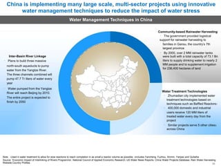 China is implementing many large scale, multi-sector projects using innovative
water management techniques to reduce the impact of water stress
Water Management Techniques in China
Community-based Rainwater Harvesting
The government provided logistical
support for rainwater harvesting to
families in Gansu, the country’s 7th
largest province
By 2000, over 2 MM rainwater tanks
Inter-Basin River Linkage
Plans to build three massive
north-south aqueducts to pump
water from the Yangtze River.
The three channels combined will
pump 47.7 Tr liters of water every
year
Water pumped from the Yangtze
River will reach Beijing by 2010.
The entire project is expected to
finish by 2050
were built with a total capacity of 73.1 Bn
liters to supply drinking water to nearly 2
MM people and to supplement irrigation
for 236,400 hectares of land
Water Treatment Technologies
Zhumadian city implemented water
treatment technologies based on
techniques such as Baffled Reactors1
400,000 domestic and industrial
users receive 120 MM liters of
treated water every day from the
project
Similar projects serve 5 other cities3
across China
Note: 1Used in water treatment to allow for slow reactions to reach completion in as small a reactor volume as possible; 2includes Yancheng, Fuzhou, Xinmin, Yanjiao and Quitaihe
Source: ‘Economic Impact of Interlinking of Rivers Programme’, National Council of Applied Economic Research; US Water News Reports; China Water Projects Database; Rain Water Harvesting
Website Country Profiles 30
 