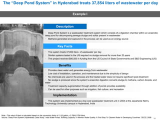 The “Deep Pond System” in Hyderabad treats 37,854 liters of wastewater per day
Example I
Description
Deep Pond System is a wastewater treatment system which consists of a digestion chamber within an anaerobic
deep pond for decomposing sewage sludge and solids present in wastewater
Methane generated and captured in the process can be used as an energy source
Key Facts
The system treats 37,854 liters1 of wastewater per day
Similar systems tested in the US required no sludge removal for more than 20 years
This project received $80,000 in funding from the US Council of State Governments and S&E Engineering (US)
Benefits
Provides clean water and generates energy from wastewater
Low cost of installation, operation, and maintenance due to the simplicity of design
No chemicals are used in the process and the treated water does not require significant post-treatment
No sludge is produced since the system’s anaerobic digestion converts sludge to methane, carbon dioxide, and
water
Treatment capacity augmentation through addition of ponds provides scalability
Can be used for other purposes such as irrigation, fish culture, and recreation
Implementation
This system was implemented as a low-cost wastewater treatment unit in 2004 at the Jawaharlal Nehru
Technology University campus in Hyderabad, India
Note: 1The value of liters is calculated based on the conversion factor of 1 US gallon = 3.785411784 liters
Source: 'Deep Pond System (Hyderabad) Case Study', India Water Portal; 'Building Capacity To Monitor Water Quality: A First Step To Cleaner Water In Developing Countries', OECD, 2006 34
 