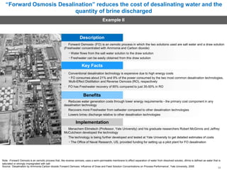 “Forward Osmosis Desalination” reduces the cost of desalinating water and the
quantity of brine discharged
Example II
Description
Forward Osmosis1 (FO) is an osmotic process in which the two solutions used are salt water and a draw solution
(Freshwater concentrated with Ammonia and Carbon dioxide)
• Water flows from the salt water solution to the draw solution
• Freshwater can be easily obtained from this draw solution
Key Facts
Conventional desalination technology is expensive due to high energy costs
• FO consumes about 21% and 9% of the power consumed by the two most common desalination technologies,
Multi-Effect Distillation and Reverse Osmosis (RO), respectively
FO has Freshwater recovery of 85% compared to just 35-50% in RO
Benefits
Reduces water generation costs through lower energy requirements - the primary cost component in any
desalination technology
Recovers more Freshwater from saltwater compared to other desalination technologies
Lowers brine2 discharge relative to other desalination technologies
Implementation
Menachem Elimelech (Professor, Yale University) and his graduate researchers Robert McGinnis and Jeffrey
McCutcheon developed the technology
The technology is being further developed and tested at Yale University to get detailed estimates of costs
• The Office of Naval Research, US, provided funding for setting up a pilot plant for FO desalination
Note: 1Forward Osmosis is an osmotic process that, like reverse osmosis, uses a semi-permeable membrane to effect separation of water from dissolved solutes; 2Brine is defined as water that is
saturated or strongly impregnated with salt
Source: ‘Desalination by Ammonia-Carbon dioxide Forward Osmosis: Influence of Draw and Feed Solution Concentrations on Process Performance', Yale University, 2005 35
 