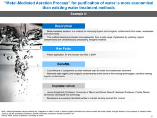 “Metal-Mediated Aeration Process” for purification of water is more economical
than existing water treatment methods
Example III
Description
Metal-mediated aeration1 is a method for removing organic and inorganic contaminants from water, wastewater
and solid media
This method cleans groundwater and wastewater from a wide range of pollutants by oxidizing organic
contaminants and simultaneously precipitating inorganic material
Key Facts
Patent application for the process was filed in 2007
Benefits
Cost effective in comparison to other methods used for water and wastewater treatment
Removes both organic and inorganic contaminants unlike some of the existing technologies2 used for treating
organic contaminants
Implementation
James Englehardt (Professor, University of Miami) and Daniel Meeroff (Assistant Professor, Florida Atlantic
University) developed this technology
Developers are seeking interested parties to market, develop and sell the product
Note: 1Method generates natural oxidants and coagulants in water in order to destroy organic pollutants and remove metals and metal oxides, through aeration in the presence of metallic media;
2Such as Fenton processes UV/titanium dioxide, UV/ozone processes, Simple Ozonation, etc
Source: Miller School of Medicine, University of Miami 36
 