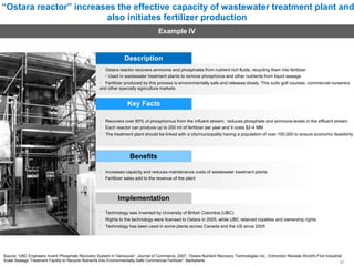 “Ostara reactor” increases the effective capacity of wastewater treatment plant and
also initiates fertilizer production
Example IV
Description
Ostara reactor recovers ammonia and phosphates from nutrient rich fluids, recycling them into fertilizer
• Used in wastewater treatment plants to remove phosphorus and other nutrients from liquid sewage
Fertilizer produced by this process is environmentally safe and releases slowly. This suits golf courses, commercial nurseries
and other specialty agriculture markets
Key Facts
Recovers over 80% of phosphorous from the influent stream; reduces phosphate and ammonia levels in the effluent stream
Each reactor can produce up to 200 mt of fertilizer per year and it costs $2-4 MM
The treatment plant should be linked with a city/municipality having a population of over 100,000 to ensure economic feasibility
Benefits
Increases capacity and reduces maintenance costs of wastewater treatment plants
Fertilizer sales add to the revenue of the plant
Implementation
Technology was invented by University of British Colombia (UBC)
Rights to the technology were licensed to Ostara in 2005, while UBC retained royalties and ownership rights
Technology has been used in some plants across Canada and the US since 2005
Source: 'UBC Engineers Invent Phosphate Recovery System in Vancouver', Journal of Commerce, 2007; 'Ostara Nutrient Recovery Technologies Inc.: Edmonton Reveals World's First Industrial
Scale Sewage Treatment Facility to Recycle Nutrients Into Environmentally-Safe Commercial Fertilizer', Marketwire
37
 