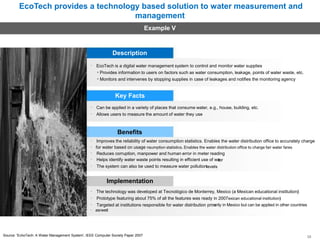 EcoTech provides a technology based solution to water measurement and
management
Example V
Description
EcoTech is a digital water management system to control and monitor water supplies
• Provides information to users on factors such as water consumption, leakage, points of water waste, etc.
• Monitors and intervenes by stopping supplies in case of leakages and notifies the monitoring agency
Key Facts
Can be applied in a variety of places that consume water, e.g., house, building, etc.
Allows users to measure the amount of water they use
Benefits
Improves the reliability of water consumption statistics. Enables the water distribution office to accurately charge
for water based on usage nsumption statistics. Enables the water distribution office to charge fair water fares
Reduces corruption, manpower and human error in meter reading
Helps identify water waste points resulting in efficient use of water
The system can also be used to measure water pollutionlevels
Implementation
The technology was developed at Tecnológico de Monterrey, Mexico (a Mexican educational institution)
Prototype featuring about 75% of all the features was ready in 2007exican educational institution)
Targeted at institutions responsible for water distribution primarily in Mexico but can be applied in other countries
asrwetl
Source: 'EchoTech: A Water Management System', IEEE Computer Society Paper 2007 38
 
