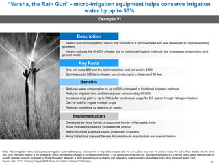 “Varsha, the Rain Gun” - micro-irrigation equipment helps conserve irrigation
water by up to 50%
Example VI
Description
Varsha is a micro-irrigation1 device that consists of a sprinkler head and was developed to improve existing
sprinklers
Varsha reduces the 40-60% of water lost in traditional irrigation methods due to seepage, evaporation, and
general waste
Key Facts
One unit costs $80 and the total installation cost per acre is $350
Sprinkles up to 500 liters of water per minute, up to a distance of 90 feet
Benefits
Reduces water consumption by up to 50% compared to traditional irrigation methods
Reduces irrigation time and hence power consumed by 40-50%
Increases crop yield by up to 10% (after continuous usage for 2-3 years) through Nitrogen-fixation2
Can be used to irrigate multiple crops
Reduces pestilence by washing off pests3
Implementation
Developed by Anna Saheb, a sugarcane farmer in Karnataka, India
Rural Innovations Network incubated the product
AIMVCF5 made a venture capital investment in Varsha
Anna Saheb has licensed Servals Automation4 to manufacture and market Varsha
Note: 1Micro-irrigation refers to low-pressure irrigation systems that spray, mist, sprinkle or drip. Deliver water onto the soil surface very near the plant or below the soil surface directly into the plant
root zone; 2Nitrogen fixation is the process by which atmospheric nitrogen is converted to ammonia; 3Like aphids and white flies etc; 4Servals Automation is a Chennai, India based manufacturer of
socially relevant products motivated by Rural Innovation Network - a NGO specializing in incubating and networking rural innovators;5Aavishkaar India Micro Venture Capital Fund
Source: Dare (Print Version), August 2008, Rural Innovations Network Publication 39
 