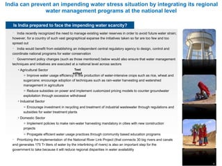 India can prevent an impending water stress situation by integrating its regional
water management programs at the national level
Is India prepared to face the impending water scarcity?
India recently recognized the need to manage existing water reserves in order to avoid future water strain;
however, for a country of such vast geographical expanse the initiatives taken so far are too few and too
spread out
India would benefit from establishing an independent central regulatory agency to design, control and
coordinate national programs for water conservation
Government policy changes (such as those mentioned) below would also ensure that water management
techniques and initiatives are executed at a national level across sectors
• Agricultural Sector Text
edited
» Improve water usage efficiency in the production of water-intensive crops such as rice, wheat and
sugarcane; encourage adoption of techniques such as rain-water harvesting and watershed
management in agriculture
» Reduce subsidies on power and implement customized pricing models to counter groundwater
exploitation through excessive withdrawal
• Industrial Sector
» Encourage investment in recycling and treatment of industrial wastewater through regulations and
subsidies for water treatment plants
• Domestic Sector
» Implement policies to make rain-water harvesting mandatory in cities with new construction
projects
» Propagate efficient water usage practices through community based education programs
Prioritizing the implementation of the National River Link Project (that connects 30 big rivers and canals
and generates 175 Tr liters of water by the interlinking of rivers) is also an important step for the
government to take because it will reduce regional disparities in water availability
4
 