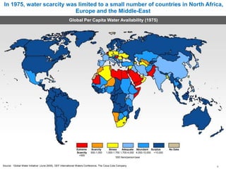 In 1975, water scarcity was limited to a small number of countries in North Africa,
Europe and the Middle-East
Global Per Capita Water Availability (1975)
Extreme Scarcity
Scarcity 500-1,000
<500
Stress Adequate Abundant Surplus No Data
1,000-1,700 1,700-4,000 4,000-10,000 >10,000
‘000 liters/person/year
Source: ‘Global Water Initiative’ (June 2005), GEF International Waters Conference, The Coca-Cola Company 9
 