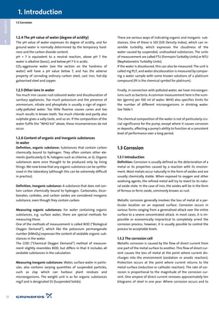 1.3 Corrosion
1
CHAPTER
1.2.4 The pH value of water (degree of acidity)
The pH value of water expresses its degree of acidity, and for
ground water is normally determined by the temporary hard-
ness and the carbon dioxide content.
pH = 7 is equivalent to a neutral reaction, above pH 7 the
water is alkaline (basic), and below pH 7 it is acidic.
CO2-aggressive water (see the section on the hardness of
water) will have a pH value below 7, and has the adverse
property of corroding ordinary carbon steel, cast iron, hot-dip
galvanised steel and copper.
1.2.5 Other ions in water
Too much iron causes rust-coloured water and discolouration of
sanitary appliances. Too much potassium and the presence of
ammonium, nitrate and phosphate is usually a sign of organi-
cally-polluted water. Too little fluorine causes caries and too
much results in brown teeth. Too much chloride and partly also
sulphate gives a salty taste, and so on. If the composition of the
water fulfils the “WHO list” above, these inconveniences do not
occur.
1.2.6 Content of organic and inorganic substances
in water
Definition, organic substance: Substances that contain carbon
chemically bound to hydrogen. They often contain other ele-
ments (particularly O, N, halogens such as chlorine, or S). Organic
substances were once thought to be produced only by living
things. We now know that any organic substance can be synthe-
sised in the laboratory (although this can be extremely difficult
in practice).
Definition, inorganic substance: A substance that does not con-
tain carbon chemically bound to hydrogen. Carbonates, bicar-
bonates, carbides, and carbon oxides are considered inorganic
substance, even though they contain carbon.
Measuring organic substances: For water containing organic
substances, e.g. surface water, there are special methods for
measuring these.
One of the methods of measurement is called BOD (“Biological
Oxygen Demand”), which like the potassium permanganate
number [KMnO4] expresses the content of oxidable organic sub-
stances in the water.
The COD (“Chemical Oxygen Demand”) method of measure-
ment slightly resembles BOD, but differs in that it includes all
oxidable substances in the calculation.
Measuring inorganic substances: Water, surface water in partic-
ular, also contains varying quantities of suspended particles,
such as clay which can harbour plant residues and
microorganisms. The weight unit is as for organic substances
mg/l and is designated SS (Suspended Solids).
There are various ways of indicating organic and inorganic sub-
stances. One of these is SDI (Silt Density Index), which can re-
semble turbidity, which expresses the cloudiness of the
water caused by suspended, undissolved substances. The units
of measurement are called FTU (Formazin Turbidity Units) or NTU
(Nephelometric Turbidity Units).
If the water is discoloured, this can also be measured. The unit is
called mg Pt/l, and water discolouration is measured by compar-
ing a water sample with some known solutions of a platinum
compound (Pt is the chemical symbol for platinum).
Finally, in connection with polluted water, we have microorgan-
isms such as bacteria. A common measurement here is the num-
ber (germs) per 100 ml of water. WHO also specifies limits for
the number of different microorganisms in drinking water.
See Table 1.
The chemical composition of the water is not of particularly cru-
cial significance for the pump, except where it causes corrosion
or deposits, affecting a pump’s ability to function at a consistent
level of performance over a long period.
1.3 Corrosion
1.3.1 Introduction
Definition: Corrosion is usually defined as the deterioration of a
metal or its properties caused by a reaction with its environ-
ment. Most metals occur naturally in the form of oxides and are
usually chemically stable. When exposed to oxygen and other
oxidising agents, the refined metal will try to revert to its natu-
ral oxide state. In the case of iron, the oxides will be in the form
of ferrous or ferric oxide, commonly known as rust.
Metallic corrosion generally involves the loss of metal at a par-
ticular location on an exposed surface. Corrosion occurs in
various forms ranging from a generalised attack over the entire
surface to a severe concentrated attack. In most cases, it is im-
possible or economically impractical to completely arrest the
corrosion process; however, it is usually possible to control the
process to acceptable levels.
1.3.2 The corrosion cell
Metallic corrosion is caused by the flow of direct current from
one part of the metal surface to another. This flow of direct cur-
rent causes the loss of metal at the point where current dis-
charges into the environment (oxidation or anodic reaction).
Protection occurs at the point where current returns to the
metal surface (reduction or cathodic reaction). The rate of cor-
rosion is proportional to the magnitude of the corrosion cur-
rent. One ampere of direct current removes approximately ten
kilograms of steel in one year. Where corrosion occurs and to
1. Introduction
12
 