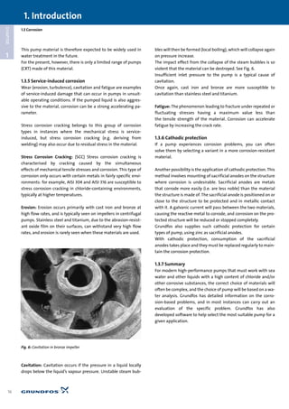 1.3 Corrosion
1
CHAPTER
This pump material is therefore expected to be widely used in
water treatment in the future.
For the present, however, there is only a limited range of pumps
(CRT) made of this material.
1.3.5 Service-induced corrosion
Wear (erosion, turbulence), cavitation and fatigue are examples
of service-induced damage that can occur in pumps in unsuit-
able operating conditions. If the pumped liquid is also aggres-
sive to the material, corrosion can be a strong accelerating pa-
rameter.
Stress corrosion cracking belongs to this group of corrosion
types in instances where the mechanical stress is service-
induced, but stress corrosion cracking (e.g. deriving from
welding) may also occur due to residual stress in the material.
Stress Corrosion Cracking: (SCC) Stress corrosion cracking is
characterised by cracking caused by the simultaneous
effects of mechanical tensile stresses and corrosion. This type of
corrosion only occurs with certain metals in fairly specific envi-
ronments: for example, AISI 304 and AISI 316 are susceptible to
stress corrosion cracking in chloride-containing environments,
typically at higher temperatures.
Erosion: Erosion occurs primarily with cast iron and bronze at
high flow rates, and is typically seen on impellers in centrifugal
pumps. Stainless steel and titanium, due to the abrasion-resist-
ant oxide film on their surfaces, can withstand very high flow
rates, and erosion is rarely seen when these materials are used.
Cavitation: Cavitation occurs if the pressure in a liquid locally
drops below the liquid’s vapour pressure. Unstable steam bub-
bles will then be formed (local boiling), which will collapse again
on pressure increase.
The impact effect from the collapse of the steam bubbles is so
violent that the material can be destroyed. See Fig. 6.
Insufficient inlet pressure to the pump is a typical cause of
cavitation.
Once again, cast iron and bronze are more susceptible to
cavitation than stainless steel and titanium.
Fatigue: The phenomenon leading to fracture under repeated or
fluctuating stresses having a maximum value less than
the tensile strength of the material. Corrosion can accelerate
fatigue by increasing the crack rate.
1.3.6 Cathodic protection
If a pump experiences corrosion problems, you can often
solve them by selecting a variant in a more corrosion-resistant
material.
Another possibility is the application of cathodic protection. This
method involves mounting of sacrificial anodes on the structure
where corrosion is undesirable. Sacrificial anodes are metals
that corrode more easily (i.e. are less noble) than the material
the structure is made of. The sacrificial anode is positioned on or
close to the structure to be protected and in metallic contact
with it. A galvanic current will pass between the two materials,
causing the reactive metal to corrode, and corrosion on the pro-
tected structure will be reduced or stopped completely.
Grundfos also supplies such cathodic protection for certain
types of pump, using zinc as sacrificial anodes.
With cathodic protection, consumption of the sacrificial
anodes takes place and they must be replaced regularly to main-
tain the corrosion protection.
1.3.7 Summary
For modern high-performance pumps that must work with sea
water and other liquids with a high content of chloride and/or
other corrosive substances, the correct choice of materials will
often be complex, and the choice of pump will be based on a wa-
ter analysis. Grundfos has detailed information on the corro-
sion-based problems, and in most instances can carry out an
evaluation of the specific problem. Grundfos has also
developed software to help select the most suitable pump for a
given application.
1. Introduction
16
Fig. 6: Cavitation in bronze impeller
 