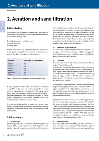 2.1 Introduction
This section primarily deals with drinking-water purification, as
aeration and sand filtration are the most common methods for
purification of drinking water.
Drinking water comes from two sources:
• ground water, and
• surface water.
Table 5 below shows the proportion of ground water in the
drinking-water supply of various countries in Europe. Ground
water is clearly the primary drinking-water source.
A major explanation for this is the very widespread pollution of
many of the earth’s lakes and watercourses, that if of surface
water. At a ground water well, however, you bring up ground
water, which over many years has been filtered and purified in a
natural way by passage down through the soil layers. As ground
water is “prepurified” in this way the treatment is much less
complicated than treatment of surface water.
In certain desert regions, where for good reasons no new ground
water is formed, you can nevertheless fetch up water from un-
derground. Submersible pumps bring up 1000-year-old water
(fossil water).
2.2 Ground water
2.2.1 Introduction
To obtain ground water a borehole is drilled through the soil
layers until the layer is reached from which the ground water
can be extracted. A casing is inserted into the borehole to
ensure that it does not collapse. A well screen, consisting of a
slotted plastic tube surrounded by coarse sand and gravel (grav-
elling/packing), is positioned in the water-bearing zone. The wa-
ter is normally pumped using a submersible pump. Piston
pumps have also been used in the past. The water is conveyed
from the borehole to the waterworks. Most waterworks have
several boreholes. A collection of boreholes is called a well site.
Very large waterworks have several well sites.
2.2.2 Treatment of ground water
In normal water treatment, first of all the iron, manganese and
any gases such as methane, hydrogen sulphide and aggressive
carbon dioxide are removed. In addition, oxygen is added to the
water. The process is called aeration.
2.2.2.1 Aeration
Once the water reaches the waterworks, aeration is the first
stage of the water treatment.
Ground water normally has a low oxygen content, or may be
oxygen-free. To achieve a good taste it must have a minimum of
5 mg oxygen/l. Aeration may proceed by allowing the water to
run freely from a sprinkler or down a cascade aerator. In this way
it absorbs oxygen from the air. Another option is injection of air
(by compressor) into the water. At newer waterworks pure oxy-
gen is sometimes injected.
During aeration (degasification) it is possible to remove any hy-
drogen sulphide [H2S], methane [CH4], ammonium [NH4
+] and
aggressive carbon dioxide [CO2], if the concentrations are not
too high. High concentrations require special methods. For in-
stance, the water would be treated with lime for high content of
aggressive carbon dioxide.
Aeration also assists in removal of iron and manganese. Dis-
solved iron and manganese compounds in the water react with
the oxygen to produce slightly soluble compounds that form
“flakes”in the reaction vessel positioned under the aeration sys-
tem. The iron compound is red (ferric oxide) and the manganese
compound is black (manganese dioxide). Both compounds are
subsequently “trapped”in the sand filter. With a high content of
iron and/or manganese two sand filters are used, one after the
other: A primary filter and a secondary filter.
2.2.2.2 Sand filtration
Sand filters, by far the simplest filter, are often constructed as
open concrete tanks or open basins, with the filter layer set up in
the bottom. A bar screen of reinforced concrete is covered by lay-
2.1 Introduction
2. Aeration and sand filtration
18
2
CHAPTER
2. Aeration and sand filtration
Country Proportion of groundwater
Belgium 67%
West Germany 64%
France 64%
Holland 59%
Sweden 25%
Switzerland 32%
Denmark 99%
Table 5: The proportion of ground water in the drinking-water supply
 